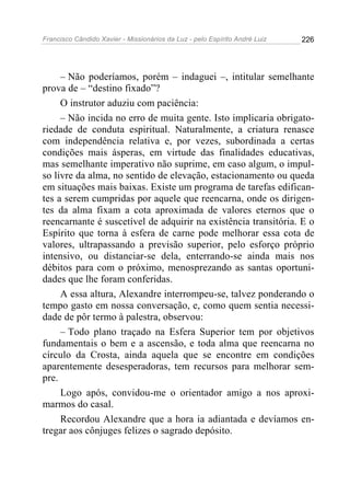 Francisco Cândido Xavier - Missionários da Luz - pelo Espírito André Luiz   226




     – Não poderíamos, porém – indaguei –, intitular semelhante
prova de – “destino fixado”?
     O instrutor aduziu com paciência:
     – Não incida no erro de muita gente. Isto implicaria obrigato-
riedade de conduta espiritual. Naturalmente, a criatura renasce
com independência relativa e, por vezes, subordinada a certas
condições mais ásperas, em virtude das finalidades educativas,
mas semelhante imperativo não suprime, em caso algum, o impul-
so livre da alma, no sentido de elevação, estacionamento ou queda
em situações mais baixas. Existe um programa de tarefas edifican-
tes a serem cumpridas por aquele que reencarna, onde os dirigen-
tes da alma fixam a cota aproximada de valores eternos que o
reencarnante é suscetível de adquirir na existência transitória. E o
Espírito que torna à esfera de carne pode melhorar essa cota de
valores, ultrapassando a previsão superior, pelo esforço próprio
intensivo, ou distanciar-se dela, enterrando-se ainda mais nos
débitos para com o próximo, menosprezando as santas oportuni-
dades que lhe foram conferidas.
     A essa altura, Alexandre interrompeu-se, talvez ponderando o
tempo gasto em nossa conversação, e, como quem sentia necessi-
dade de pôr termo à palestra, observou:
     – Todo plano traçado na Esfera Superior tem por objetivos
fundamentais o bem e a ascensão, e toda alma que reencarna no
círculo da Crosta, ainda aquela que se encontre em condições
aparentemente desesperadoras, tem recursos para melhorar sem-
pre.
     Logo após, convidou-me o orientador amigo a nos aproxi-
marmos do casal.
     Recordou Alexandre que a hora ia adiantada e devíamos en-
tregar aos cônjuges felizes o sagrado depósito.
 