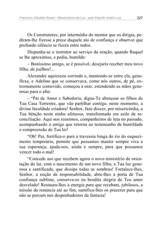Francisco Cândido Xavier - Missionários da Luz - pelo Espírito André Luiz   227




     Os Construtores, por intermédio do mentor que os dirigia, pe-
diram-lhe fizesse a prece daquele ato de confiança e observei que
profundo silêncio se fizera entre todos.
     Dispunha-se o instrutor ao serviço da oração, quando Raquel
se lhe aproximou, e pediu, humilde:
     – Boníssimo amigo, se é possível, desejaria receber meu novo
filho, de joelhos!...
     Alexandre aquiesceu sorrindo e, mantendo-se entre ela, genu-
flexa, e Adelino que se conservava, como nós outros, de pé, ex-
tremamente comovido, começou a orar, estendendo as mãos gene-
rosas para o alto:
     – “Pai de Amor e Sabedoria, digna-Te abençoar os filhos de
Tua Casa Terrestre, que vão partilhar contigo, neste momento, a
divina faculdade criadora! Senhor, faze descer, por misericórdia, a
Tua bênção neste ninho afetuoso, transformado em asilo de re-
conciliação. Aqui nos reunimos, companheiros de luta no passado,
acompanhando o amigo que retorna ao testemunho de humildade
e compreensão de Tua lei!
     “Oh! Pai, fortifica-o para a travessia longa do rio do esqueci-
mento temporário, permite que possamos manter sempre viva a
sua esperança, ajuda-nos, ainda e sempre, para que possamos
vencer todo o mal!
     “Concede aos que recebem agora o novo ministério de orien-
tação do lar, com o nascimento de um novo filho, a Tua luz gene-
rosa e santificada, que dissipa todas as sombras! Fortalece-lhes,
Senhor, a noção de responsabilidade, abre-lhes a porta de Tua
confiança sublime, conserva-os na bendita alegria de Teu amor
desvelado! Restaura-lhes a energia para que recebam, jubilosos, a
missão da renúncia até ao fim, santifica-lhes os prazeres para que
não se percam nos despenhadeiros da fantasia!
 