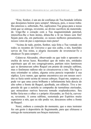 Francisco Cândido Xavier - Missionários da Luz - pelo Espírito André Luiz   228




     “Este, Senhor, é um ato de confiança de Tua bondade infinita
que desejamos honrar para sempre! Abençoa, pois, o nosso traba-
lho amoroso e, sobretudo, Pai, suplicamos Tua graça para a nossa
irmã que se entrega, reverente, ao divino sacrifício da maternida-
de. Unge-lhe o coração com a Tua magnanimidade paternal,
intensifica-lhe o bom ânimo, dilata-lhe a fé no futuro sem fim!
Sejam para ela, em particular, os nossos melhores pensamentos,
nossos votos de paz e esperanças mais puras!
     “Acima de tudo, porém, Senhor, seja feita a Tua vontade em
todos os recantos do Universo e que nos caiba, a nós, humildes
servos de Teu reino, a alegria incessante de reverenciar-Te e
obedecer-Te para sempre!...”
     Calara-se Alexandre, observando eu que todo o aposento se
enchia de novas luzes. Reconheci que de todos nós, entidades
espirituais que ali nos congregávamos, partiam raios luminosos
que se derramavam sobre Raquel em pranto de emoção sublime,
mas o fenômeno radioso não se circunscreveu a isto. Tão logo o
meu orientador se calara, alguma coisa parecia responder à sua
súplica. Leve rumor, que apenas encontrava eco em nossos ouvi-
dos se fazia sentir acima de nossas cabeças. Ergui-me, surpreso, e
pude ver que uma coroa brilhante e infinitamente bela descia do
alto sobre a fronte de Raquel, ajoelhada, em silêncio. Tive a im-
pressão de que a auréola se compunha de turmalinas eterizadas,
que miraculoso ourives houvera tornado resplandecentes. Seu
brilho feria-nos o olhar e o próprio Alexandre, ao fixá-la, curvou-
se, reverente. A coroa sublime, sustentada por Espíritos muito
superiores a nós, que eu não podia ver, descansou sobre a fronte
de Raquel.
     Notei, embora a comoção do momento, que o meu instrutor
fez um gesto à depositária de Segismundo, para que efetuasse a
entrega do reencarnante aos braços maternais.
 