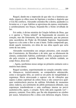 Francisco Cândido Xavier - Missionários da Luz - pelo Espírito André Luiz   229




     Raquel, dando-me a impressão de que não via a luminosa au-
réola, ergueu os olhos rasos de lágrimas e recebeu o depósito que
o Céu lhe confiava. Alexandre estendeu-lhe a destra, ajudando-a a
levantar-se, e vi que Adelino se aproximou da esposa, estreitando-
a carinhosamente nos braços, beijando-lhe a fronte orvalhada de
luz.
     Foi então, ó divino mistério da Criação Infinita de Deus, que
a vi apertar a “forma infantil” de Segismundo de encontro ao
coração, mas tão fortemente, tão amorosamente, que me pareceu
uma sacerdotisa do Poder da Divindade Suprema. Segismundo
ligara-se a ela como a flor se une à haste. Então compreendi que,
desde aquele momento, era alma de sua alma aquele que seria
carne de sua carne.
     Alexandre recomendou aos amigos presentes, com exceção
dos Construtores, de Herculano e de mim, que se afastassem da
câmara, conduzindo Adelino, confortado e feliz, a pequena excur-
são pelo exterior e, guiando Raquel, com infinito cuidado, ao
corpo físico, disse-nos:
     – Agora, auxiliemos nosso amigo no primeiro contacto com a
matéria mais densa.
     Raquel acordara, experimentando no coração estranha ventu-
ra. Abraçou-se, instintivamente, ao companheiro adormecido,
como o navegante feliz, ao sentir-se em porto de tranqüilidade e
segurança. Havia atravessado o espesso véu de vibrações que
separa o plano espiritual da esfera física e não conservava qual-
quer reminiscência precisa da sublime felicidade de momentos
antes; todavia, seu sentimento de júbilo permanecia dilatado, suas
esperanças transbordavam e uma confiança imensa no porvir
acalentava-lhe, agora, o coração. Seria mãe pela segunda vez? –
pensava, contente. Essa idéia, que lhe não despontava no cérebro
por acaso, balsamizava-lhe a alma com deliciosa alegria. Estava
 