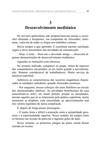 Francisco Cândido Xavier - Missionários da Luz - pelo Espírito André Luiz   23




                          3
              Desenvolvimento mediúnico
     Os serviços particulares não proporcionavam ensejo a excur-
sões dilatadas e freqüentes, em companhia de Alexandre; entre-
tanto, valia-me de todas as folgas nos trabalhos comuns.
     Havia sempre o que aprender. E constituía enorme satisfação
seguir o ativo missionário das atividades de comunicação.
     – Hoje, à noite – disse-me o devotado amigo –, observará al-
gumas demonstrações de desenvolvimento mediúnico.
     Aguardei as instruções com interesse.
     No instante indicado, compareci ao grupo. Antes do ingresso
dos companheiros encarnados, já era muito grande a movimenta-
ção. Número considerável de trabalhadores. Muito serviço de
natureza espiritual.
     Admirava as características dos socorros magnéticos dispen-
sados às entidades sofredoras, quando Alexandre acentuou:
     – Por enquanto, nossos esforços são mais frutíferos ao círculo
dos desencarnados infelizes. As atividades beneficentes da casa
concentram-se neles, em maior porção, porque os encarnados,
mesmo aqueles que já se interessam pela prática espiritista, muito
raramente se dispõem, com sinceridade, ao aproveitamento real
dos valores legítimos de nossa cooperação.
     E, depois de longa pausa, prosseguiu:
     – É muito lenta e difícil a transição entre a animalidade gros-
seira e a espiritualidade superior. Nesse sentido, há sempre entre
os homens um oceano de palavras e algumas gotas de ação.
     Nesse instante, os primeiros amigos do plano carnal deram
entrada no recinto.
 