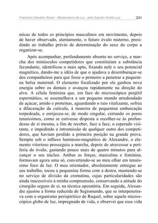 Francisco Cândido Xavier - Missionários da Luz - pelo Espírito André Luiz   231




micas de todos os princípios masculinos em movimento, depois
de haver observado, atentamente, o futuro óvulo materno, presi-
dindo ao trabalho prévio de determinação do sexo do corpo a
organizar-se.
     Após acompanhar, profundamente absorto no serviço, a mar-
cha dos minúsculos competidores que constituíam a substância
fecundante, identificou o mais apto, fixando nele o seu potencial
magnético, dando-me a idéia de que o ajudava a desembaraçar-se
dos companheiros para que fosse o primeiro a penetrar a pequeni-
na bolsa maternal. O elemento focalizado por ele ganhou nova
energia sobre os demais e avançou rapidamente na direção do
alvo. A célula feminina que, em face do microscópico projétil
espermático, se assemelhava a um pequeno mundo arredondado
de açúcar, amido e proteínas, aguardando o raio vitalizante, sofreu
a dilaceração da cutícula, à maneira de pequenina embarcação
torpedeada, e enrijeceu-se, de modo singular, cerrando os poros
tenuíssimos, como se estivesse disposta a recolher-se às profun-
dezas de si mesma, a fim de receber, face a face, o esperado visi-
tante, e impedindo a intromissão de qualquer outro dos competi-
dores, que haviam perdido a primeira posição na grande prova.
Sempre sob o influxo luminoso-magnético de Alexandre, o ele-
mento vitorioso prosseguiu a marcha, depois de atravessar a peri-
feria do óvulo, gastando pouco mais de quatro minutos para al-
cançar o seu núcleo. Ambas as forças, masculina e feminina,
formavam agora uma só, convertendo-se ao meu olhar em tenuís-
simo foco de luz. O meu orientador, absolutamente entregue ao
seu trabalho, tocou a pequenina forma com a destra, mantendo-se
no serviço de divisão da cromatina, cujas particularidades são
ainda inacessíveis à minha compreensão, conservando a atitude do
cirurgião seguro de si, na técnica operatória. Em seguida, Alexan-
dre ajustou a forma reduzida de Segismundo, que se interpenetra-
va com o organismo perispirítico de Raquel, sobre aquele micros-
cópico globo de luz, impregnado de vida, e observei que essa vida
 
