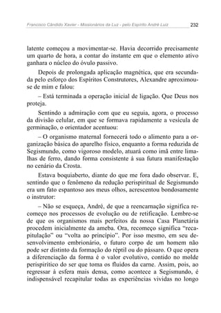 Francisco Cândido Xavier - Missionários da Luz - pelo Espírito André Luiz   232




latente começou a movimentar-se. Havia decorrido precisamente
um quarto de hora, a contar do instante em que o elemento ativo
ganhara o núcleo do óvulo passivo.
     Depois de prolongada aplicação magnética, que era secunda-
da pelo esforço dos Espíritos Construtores, Alexandre aproximou-
se de mim e falou:
     – Está terminada a operação inicial de ligação. Que Deus nos
proteja.
     Sentindo a admiração com que eu seguia, agora, o processo
da divisão celular, em que se formava rapidamente a vesícula de
germinação, o orientador acentuou:
     – O organismo maternal fornecerá todo o alimento para a or-
ganização básica do aparelho físico, enquanto a forma reduzida de
Segismundo, como vigoroso modelo, atuará como imã entre lima-
lhas de ferro, dando forma consistente à sua futura manifestação
no cenário da Crosta.
     Estava boquiaberto, diante do que me fora dado observar. E,
sentindo que o fenômeno da redução perispiritual de Segismundo
era um fato espantoso aos meus olhos, acrescentou bondosamente
o instrutor:
     – Não se esqueça, André, de que a reencarnação significa re-
começo nos processos de evolução ou de retificação. Lembre-se
de que os organismos mais perfeitos da nossa Casa Planetária
procedem inicialmente da ameba. Ora, recomeço significa “reca-
pitulação” ou “volta ao princípio”. Por isso mesmo, em seu de-
senvolvimento embrionário, o futuro corpo de um homem não
pode ser distinto da formação do réptil ou do pássaro. O que opera
a diferenciação da forma é o valor evolutivo, contido no molde
perispirítico do ser que toma os fluidos da carne. Assim, pois, ao
regressar à esfera mais densa, como acontece a Segismundo, é
indispensável recapitular todas as experiências vividas no longo
 