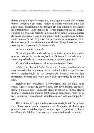 Francisco Cândido Xavier - Missionários da Luz - pelo Espírito André Luiz   233




drama de nosso aperfeiçoamento, ainda que seja por dias e horas
breves, repetindo em curso rápido as etapas vencidas ou lições
adquiridas, estacionando na posição em que devemos prosseguir
no aprendizado. Logo depois da forma microscópica da ameba,
surgirão no processo fetal de Segismundo os sinais da era aquática
de nossa evolução e, assim por diante, todos os períodos de tran-
sição ou estações de progresso que a criatura já transpôs na jorna-
da incessante do aperfeiçoamento, dentro da qual nos encontra-
mos, agora, na condição de humanidade.
     A hora ia muita avançada.
     Sentindo que Alexandre não se demoraria, acerquei-me, ainda
uma vez, do quadro de formação fetal. O óvulo fecundado anima-
va-se de profunda vida, evoluindo para a vesícula germinal.
     O orientador amigo convidou-me à retirada e falou:
     – Meu trabalho está findo. Entretanto, André, considerando as
suas necessidades de valores novos, poderei solicitar aos Constru-
tores a aquiescência de sua cooperação fraterna nos serviços
protetores, sempre que você conte com oportunidade de vir até
aqui.
     Rejubilei-me, encantado. Efetivamente, não desejava outra
coisa. Aquele estudo de embriologia, sob novo prisma, era fasci-
nante e maravilhoso. Enquanto dava expansão à minha alegria
íntima, o obsequioso mentor combinava providências, relativas ao
meu concurso e aprendizado simultâneos, ouvindo os companhei-
ros.
     Daí a momentos, quando trocávamos saudações de despedida,
Herculano, com muita simpatia e acolhimento, declarou que
permaneceria à minha espera, sempre que eu pudesse voltar à
residência de Adelino, para colaborar nos trabalhos de proteção.
 