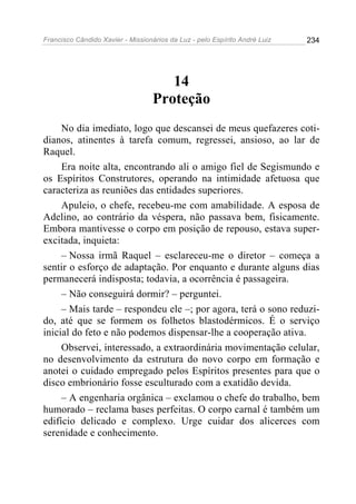 Francisco Cândido Xavier - Missionários da Luz - pelo Espírito André Luiz   234




                                      14
                                   Proteção
     No dia imediato, logo que descansei de meus quefazeres coti-
dianos, atinentes à tarefa comum, regressei, ansioso, ao lar de
Raquel.
     Era noite alta, encontrando ali o amigo fiel de Segismundo e
os Espíritos Construtores, operando na intimidade afetuosa que
caracteriza as reuniões das entidades superiores.
     Apuleio, o chefe, recebeu-me com amabilidade. A esposa de
Adelino, ao contrário da véspera, não passava bem, fisicamente.
Embora mantivesse o corpo em posição de repouso, estava super-
excitada, inquieta:
     – Nossa irmã Raquel – esclareceu-me o diretor – começa a
sentir o esforço de adaptação. Por enquanto e durante alguns dias
permanecerá indisposta; todavia, a ocorrência é passageira.
     – Não conseguirá dormir? – perguntei.
     – Mais tarde – respondeu ele –; por agora, terá o sono reduzi-
do, até que se formem os folhetos blastodérmicos. É o serviço
inicial do feto e não podemos dispensar-lhe a cooperação ativa.
     Observei, interessado, a extraordinária movimentação celular,
no desenvolvimento da estrutura do novo corpo em formação e
anotei o cuidado empregado pelos Espíritos presentes para que o
disco embrionário fosse esculturado com a exatidão devida.
     – A engenharia orgânica – exclamou o chefe do trabalho, bem
humorado – reclama bases perfeitas. O corpo carnal é também um
edifício delicado e complexo. Urge cuidar dos alicerces com
serenidade e conhecimento.
 