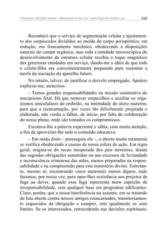 Francisco Cândido Xavier - Missionários da Luz - pelo Espírito André Luiz   235




     Reconheci que o serviço de segmentação celular e ajustamen-
to dos corpúsculos divididos ao molde do corpo perispirítico, em
redução, era francamente mecânico, obedecendo a disposições
naturais do campo orgânico, mas toda a entidade microscópica do
desenvolvimento da estrutura celular recebia o toque magnético
das generosas entidades em serviço, dando-me a idéia de que toda
a célula-filha era convenientemente preparada para sustentar a
tarefa da iniciação do aparelho futuro.
     No intuito, talvez, de justificar o desvelo empregado, Apuleio
explicou-me, atencioso:
     – Temos grandes responsabilidades na missão construtiva do
mecanismo fetal. Há que remover empecilhos e auxiliar os orga-
nismos unicelulares do embrião, na intimidade do útero materno,
para que a reencarnação, por vezes tão dificilmente projetada e
elaborada, não venha a falhar, de início, por falta de colaboração
do nosso plano, onde são tomados os compromissos.
     Escutava-lhe a palavra experiente e sábia, com muita atenção,
a fim de aproveitar-lhe todo o conteúdo educativo.
     – Em razão disto – prosseguiu ele –, o aborto muito raramente
se verifica obedecendo a causas de nossa esfera de ação. Em regra
geral, origina-se do recuo inesperado dos pais terrestres, diante
das sagradas obrigações assumidas ou aos excessos de leviandade
e inconsciência criminosa das mães, menos preparadas na respon-
sabilidade e na compreensão para este ministério divino. Entretan-
to, mesmo aí, encontrando vasos maternais menos dignos, tudo
fazemos, por nossa vez, para opor-lhes resistência aos projetos de
fuga ao dever, quando essa fuga representa mero capricho da
irresponsabilidade, sem qualquer base em programas edificantes.
Claro, porém, que a nossa interferência no assunto, em se tratando
de luta aberta contra nossos amigos reencarnados, transitoriamen-
te esquecidos da obrigação a cumprir, tem igualmente os seus
limites. Se os interessados, retrocedendo nas decisões espirituais,
 