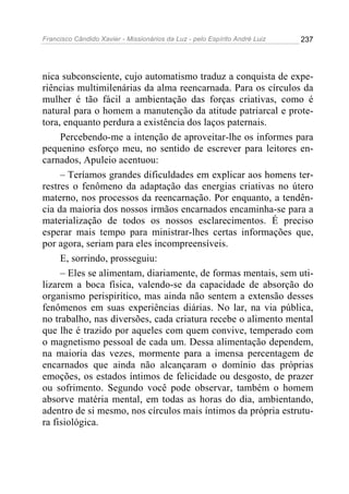 Francisco Cândido Xavier - Missionários da Luz - pelo Espírito André Luiz   237




nica subconsciente, cujo automatismo traduz a conquista de expe-
riências multimilenárias da alma reencarnada. Para os círculos da
mulher é tão fácil a ambientação das forças criativas, como é
natural para o homem a manutenção da atitude patriarcal e prote-
tora, enquanto perdura a existência dos laços paternais.
     Percebendo-me a intenção de aproveitar-lhe os informes para
pequenino esforço meu, no sentido de escrever para leitores en-
carnados, Apuleio acentuou:
     – Teríamos grandes dificuldades em explicar aos homens ter-
restres o fenômeno da adaptação das energias criativas no útero
materno, nos processos da reencarnação. Por enquanto, a tendên-
cia da maioria dos nossos irmãos encarnados encaminha-se para a
materialização de todos os nossos esclarecimentos. É preciso
esperar mais tempo para ministrar-lhes certas informações que,
por agora, seriam para eles incompreensíveis.
     E, sorrindo, prosseguiu:
     – Eles se alimentam, diariamente, de formas mentais, sem uti-
lizarem a boca física, valendo-se da capacidade de absorção do
organismo perispirítico, mas ainda não sentem a extensão desses
fenômenos em suas experiências diárias. No lar, na via pública,
no trabalho, nas diversões, cada criatura recebe o alimento mental
que lhe é trazido por aqueles com quem convive, temperado com
o magnetismo pessoal de cada um. Dessa alimentação dependem,
na maioria das vezes, mormente para a imensa percentagem de
encarnados que ainda não alcançaram o domínio das próprias
emoções, os estados íntimos de felicidade ou desgosto, de prazer
ou sofrimento. Segundo você pode observar, também o homem
absorve matéria mental, em todas as horas do dia, ambientando,
adentro de si mesmo, nos círculos mais íntimos da própria estrutu-
ra fisiológica.
 