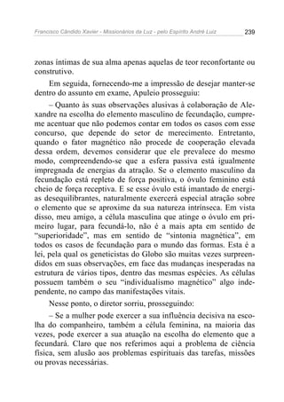 Francisco Cândido Xavier - Missionários da Luz - pelo Espírito André Luiz   239




zonas íntimas de sua alma apenas aquelas de teor reconfortante ou
construtivo.
     Em seguida, fornecendo-me a impressão de desejar manter-se
dentro do assunto em exame, Apuleio prosseguiu:
     – Quanto às suas observações alusivas à colaboração de Ale-
xandre na escolha do elemento masculino de fecundação, cumpre-
me acentuar que não podemos contar em todos os casos com esse
concurso, que depende do setor de merecimento. Entretanto,
quando o fator magnético não procede de cooperação elevada
dessa ordem, devemos considerar que ele prevalece do mesmo
modo, compreendendo-se que a esfera passiva está igualmente
impregnada de energias da atração. Se o elemento masculino da
fecundação está repleto de força positiva, o óvulo feminino está
cheio de força receptiva. E se esse óvulo está imantado de energi-
as desequilibrantes, naturalmente exercerá especial atração sobre
o elemento que se aproxime da sua natureza intrínseca. Em vista
disso, meu amigo, a célula masculina que atinge o óvulo em pri-
meiro lugar, para fecundá-lo, não é a mais apta em sentido de
“superioridade”, mas em sentido de “sintonia magnética”, em
todos os casos de fecundação para o mundo das formas. Esta é a
lei, pela qual os geneticistas do Globo são muitas vezes surpreen-
didos em suas observações, em face das mudanças inesperadas na
estrutura de vários tipos, dentro das mesmas espécies. As células
possuem também o seu “individualismo magnético” algo inde-
pendente, no campo das manifestações vitais.
     Nesse ponto, o diretor sorriu, prosseguindo:
     – Se a mulher pode exercer a sua influência decisiva na esco-
lha do companheiro, também a célula feminina, na maioria das
vezes, pode exercer a sua atuação na escolha do elemento que a
fecundará. Claro que nos referimos aqui a problema de ciência
física, sem alusão aos problemas espirituais das tarefas, missões
ou provas necessárias.
 
