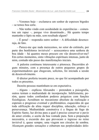 Francisco Cândido Xavier - Missionários da Luz - pelo Espírito André Luiz   24




     – Veremos hoje – exclamava um senhor de espessos bigodes
– se temos boa sorte.
     – Não tenho vindo com assiduidade às experiências – comen-
tou um rapaz –, porque vivo desanimado... Há quanto tempo
mantenho o lápis na mão, sem resultado algum?
     – É pena! – respondia outro senhor – A dificuldade desenco-
raja, de fato.
     – Parece-me que nada merecemos, no setor do estímulo, por
parte dos benfeitores invisíveis! – acrescentava uma senhora de
boa idade – há quantos meses procuro em vão desenvolver-me?
Em certos momentos, sinto vibrações espirituais intensas, junto de
mim, contudo não passo das manifestações iniciais.
     A palestra continuou interessante e pitoresca. Decorridos al-
guns minutos, com a presença de outros pequenos grupos de
experimentadores que chegavam, solícitos, foi iniciada a sessão
de desenvolvimento.
     O diretor proferiu tocante prece, no que foi acompanhado por
todos os presentes.
     Dezoito pessoas mantinham-se em expectativa.
     – Alguns – explicou Alexandre – pretendem a psicografia,
outros tentam a mediunidade de incorporação. Infelizmente, po-
rém, quase todos confundem poderes psíquicos com funções
fisiológicas. Acreditam no mecanismo absoluto da realização e
esperam o progresso eventual e problemático, esquecidos de que
toda edificação da alma requer disciplina, educação, esforço e
perseverança. Mediunidade construtiva é a língua de fogo do
Espírito Santo, luz divina para a qual é preciso conservar o pavio
do amor cristão, o azeite da boa vontade pura. Sem a preparação
necessária, a excursão dos que provocam o ingresso no reino
invisível é, quase sempre, uma viagem nos círculos de sombra.
Alcançam grandes sensações e esbarram nas perplexidades dolo-
 