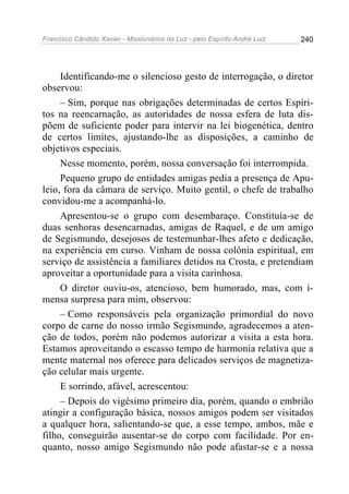 Francisco Cândido Xavier - Missionários da Luz - pelo Espírito André Luiz   240




     Identificando-me o silencioso gesto de interrogação, o diretor
observou:
     – Sim, porque nas obrigações determinadas de certos Espíri-
tos na reencarnação, as autoridades de nossa esfera de luta dis-
põem de suficiente poder para intervir na lei biogenética, dentro
de certos limites, ajustando-lhe as disposições, a caminho de
objetivos especiais.
     Nesse momento, porém, nossa conversação foi interrompida.
     Pequeno grupo de entidades amigas pedia a presença de Apu-
leio, fora da câmara de serviço. Muito gentil, o chefe de trabalho
convidou-me a acompanhá-lo.
     Apresentou-se o grupo com desembaraço. Constituía-se de
duas senhoras desencarnadas, amigas de Raquel, e de um amigo
de Segismundo, desejosos de testemunhar-lhes afeto e dedicação,
na experiência em curso. Vinham de nossa colônia espiritual, em
serviço de assistência a familiares detidos na Crosta, e pretendiam
aproveitar a oportunidade para a visita carinhosa.
     O diretor ouviu-os, atencioso, bem humorado, mas, com i-
mensa surpresa para mim, observou:
     – Como responsáveis pela organização primordial do novo
corpo de carne do nosso irmão Segismundo, agradecemos a aten-
ção de todos, porém não podemos autorizar a visita a esta hora.
Estamos aproveitando o escasso tempo de harmonia relativa que a
mente maternal nos oferece para delicados serviços de magnetiza-
ção celular mais urgente.
     E sorrindo, afável, acrescentou:
     – Depois do vigésimo primeiro dia, porém, quando o embrião
atingir a configuração básica, nossos amigos podem ser visitados
a qualquer hora, salientando-se que, a esse tempo, ambos, mãe e
filho, conseguirão ausentar-se do corpo com facilidade. Por en-
quanto, nosso amigo Segismundo não pode afastar-se e a nossa
 