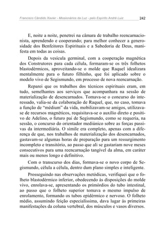 Francisco Cândido Xavier - Missionários da Luz - pelo Espírito André Luiz   242




     E, noite a noite, penetrei na câmara de trabalho reencarnacio-
nista, aprendendo e cooperando; para melhor conhecer a genero-
sidade dos Benfeitores Espirituais e a Sabedoria de Deus, mani-
festa em todas as coisas.
     Depois da vesícula germinal, com a cooperação magnética
dos Construtores para cada célula, formaram-se os três folhetos
blastodérmicos, aproveitando-se o molde que Raquel idealizara
mentalmente para o futuro filhinho, que foi aplicado sobre o
modelo vivo de Segismundo, em processo de nova reencarnação.
     Reparei que os trabalhos dos técnicos espirituais eram, em
tudo, semelhantes aos serviços que acompanhara na sessão de
materialização de desencarnados. Tomava-se o concurso do inte-
ressado, valia-se da colaboração de Raquel, que, no caso, tomava
a função de “médium” da vida, mobilizavam-se amigos, utilizava-
se de recursos magnéticos, requisitava-se o auxílio direto e positi-
vo de Adelino, o futuro pai de Segismundo, como se requeria, na
sessão, o concurso do orientador mediúnico sobre as forças passi-
vas da intermediária. O símile era completo, apenas com a dife-
rença de que, nos trabalhos de materialização dos desencarnados,
gastavam-se algumas horas de preparação para um ressurgimento
incompleto e transitório, ao passo que ali se gastariam nove meses
consecutivos para uma reencarnação tangível da alma, em caráter
mais ou menos longo e definitivo.
     Com o transcurso dos dias, formava-se o novo corpo de Se-
gismundo, célula a célula, dentro dum plano simples e inteligente.
     Prosseguindo nas observações metódicas, verifiquei que o fo-
lheto blastodérmico inferior, obedecendo às disposições do molde
vivo, enrolava-se, apresentando os primórdios do tubo intestinal,
ao passo que o folheto superior tomava o mesmo impulso de
enrolamento, formando os tubos epidérmico e nervoso. O folheto
médio, assumindo feição especialíssima, dava lugar às primeiras
manifestações da coluna vertebral, dos músculos e vasos diversos.
 