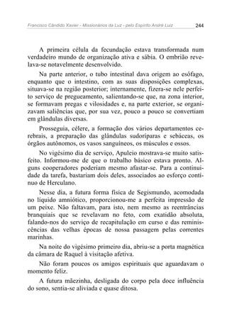 Francisco Cândido Xavier - Missionários da Luz - pelo Espírito André Luiz   244




     A primeira célula da fecundação estava transformada num
verdadeiro mundo de organização ativa e sábia. O embrião reve-
lava-se notavelmente desenvolvido.
     Na parte anterior, o tubo intestinal dava origem ao esôfago,
enquanto que o intestino, com as suas disposições complexas,
situava-se na região posterior; internamente, fizera-se nele perfei-
to serviço de pregueamento, salientando-se que, na zona interior,
se formavam pregas e vilosidades e, na parte exterior, se organi-
zavam saliências que, por sua vez, pouco a pouco se convertiam
em glândulas diversas.
     Prosseguia, célere, a formação dos vários departamentos ce-
rebrais, a preparação das glândulas sudoríparas e sebáceas, os
órgãos autônomos, os vasos sanguíneos, os músculos e ossos.
     No vigésimo dia de serviço, Apuleio mostrava-se muito satis-
feito. Informou-me de que o trabalho básico estava pronto. Al-
guns cooperadores poderiam mesmo afastar-se. Para a continui-
dade da tarefa, bastariam dois deles, associados ao esforço contí-
nuo de Herculano.
     Nesse dia, a futura forma física de Segismundo, acomodada
no líquido amniótico, proporcionou-me a perfeita impressão de
um peixe. Não faltavam, para isto, nem mesmo as reentrâncias
branquiais que se revelavam no feto, com exatidão absoluta,
falando-nos do serviço de recapitulação em curso e das reminis-
cências das velhas épocas de nossa passagem pelas correntes
marinhas.
     Na noite do vigésimo primeiro dia, abriu-se a porta magnética
da câmara de Raquel à visitação afetiva.
     Não foram poucos os amigos espirituais que aguardavam o
momento feliz.
     A futura mãezinha, desligada do corpo pela doce influência
do sono, sentia-se aliviada e quase ditosa.
 
