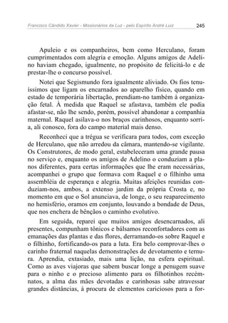 Francisco Cândido Xavier - Missionários da Luz - pelo Espírito André Luiz   245




     Apuleio e os companheiros, bem como Herculano, foram
cumprimentados com alegria e emoção. Alguns amigos de Adeli-
no haviam chegado, igualmente, no propósito de felicitá-lo e de
prestar-lhe o concurso possível.
     Notei que Segismundo fora igualmente aliviado. Os fios tenu-
íssimos que ligam os encarnados ao aparelho físico, quando em
estado de temporária libertação, prendiam-no também à organiza-
ção fetal. À medida que Raquel se afastava, também ele podia
afastar-se, não lhe sendo, porém, possível abandonar a companhia
maternal. Raquel asilava-o nos braços carinhosos, enquanto sorri-
a, ali conosco, fora do campo material mais denso.
     Reconheci que a trégua se verificara para todos, com exceção
de Herculano, que não arredou da câmara, mantendo-se vigilante.
Os Construtores, de modo geral, estabeleceram uma grande pausa
no serviço e, enquanto os amigos de Adelino o conduziam a pla-
nos diferentes, para certas informações que lhe eram necessárias,
acompanhei o grupo que formava com Raquel e o filhinho uma
assembléia de esperança e alegria. Muitas afeições reunidas con-
duziam-nos, ambos, a extenso jardim da própria Crosta e, no
momento em que o Sol anunciava, de longe, o seu reaparecimento
no hemisfério, oramos em conjunto, louvando a bondade de Deus,
que nos enchera de bênçãos o caminho evolutivo.
     Em seguida, reparei que muitos amigos desencarnados, ali
presentes, compunham tônicos e bálsamos reconfortadores com as
emanações das plantas e das flores, derramando-os sobre Raquel e
o filhinho, fortificando-os para a luta. Era belo comprovar-lhes o
carinho fraternal naquelas demonstrações de devotamento e ternu-
ra. Aprendia, extasiado, mais uma lição, na esfera espiritual.
Como as aves viajoras que sabem buscar longe a penugem suave
para o ninho e o precioso alimento para os filhotinhos recém-
natos, a alma das mães devotadas e carinhosas sabe atravessar
grandes distâncias, à procura de elementos cariciosos para a for-
 