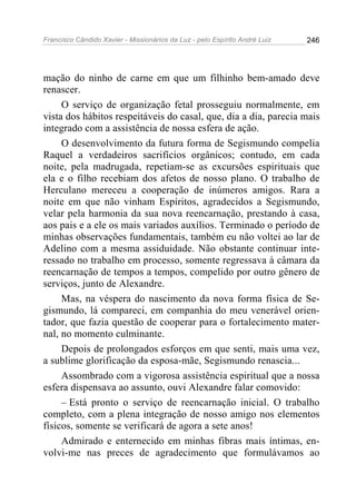 Francisco Cândido Xavier - Missionários da Luz - pelo Espírito André Luiz   246




mação do ninho de carne em que um filhinho bem-amado deve
renascer.
     O serviço de organização fetal prosseguiu normalmente, em
vista dos hábitos respeitáveis do casal, que, dia a dia, parecia mais
integrado com a assistência de nossa esfera de ação.
     O desenvolvimento da futura forma de Segismundo compelia
Raquel a verdadeiros sacrifícios orgânicos; contudo, em cada
noite, pela madrugada, repetiam-se as excursões espirituais que
ela e o filho recebiam dos afetos de nosso plano. O trabalho de
Herculano mereceu a cooperação de inúmeros amigos. Rara a
noite em que não vinham Espíritos, agradecidos a Segismundo,
velar pela harmonia da sua nova reencarnação, prestando à casa,
aos pais e a ele os mais variados auxílios. Terminado o período de
minhas observações fundamentais, também eu não voltei ao lar de
Adelino com a mesma assiduidade. Não obstante continuar inte-
ressado no trabalho em processo, somente regressava à câmara da
reencarnação de tempos a tempos, compelido por outro gênero de
serviços, junto de Alexandre.
     Mas, na véspera do nascimento da nova forma física de Se-
gismundo, lá compareci, em companhia do meu venerável orien-
tador, que fazia questão de cooperar para o fortalecimento mater-
nal, no momento culminante.
     Depois de prolongados esforços em que senti, mais uma vez,
a sublime glorificação da esposa-mãe, Segismundo renascia...
     Assombrado com a vigorosa assistência espiritual que a nossa
esfera dispensava ao assunto, ouvi Alexandre falar comovido:
     – Está pronto o serviço de reencarnação inicial. O trabalho
completo, com a plena integração de nosso amigo nos elementos
físicos, somente se verificará de agora a sete anos!
     Admirado e enternecido em minhas fibras mais íntimas, en-
volvi-me nas preces de agradecimento que formulávamos ao
 