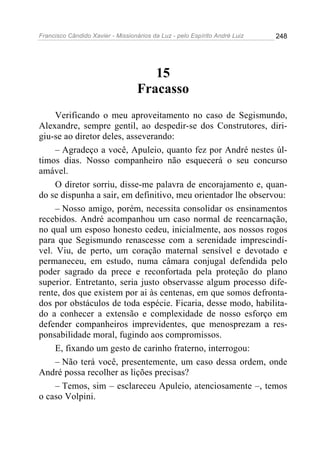 Francisco Cândido Xavier - Missionários da Luz - pelo Espírito André Luiz   248




                                      15
                                   Fracasso
     Verificando o meu aproveitamento no caso de Segismundo,
Alexandre, sempre gentil, ao despedir-se dos Construtores, diri-
giu-se ao diretor deles, asseverando:
     – Agradeço a você, Apuleio, quanto fez por André nestes úl-
timos dias. Nosso companheiro não esquecerá o seu concurso
amável.
     O diretor sorriu, disse-me palavra de encorajamento e, quan-
do se dispunha a sair, em definitivo, meu orientador lhe observou:
     – Nosso amigo, porém, necessita consolidar os ensinamentos
recebidos. André acompanhou um caso normal de reencarnação,
no qual um esposo honesto cedeu, inicialmente, aos nossos rogos
para que Segismundo renascesse com a serenidade imprescindí-
vel. Viu, de perto, um coração maternal sensível e devotado e
permaneceu, em estudo, numa câmara conjugal defendida pelo
poder sagrado da prece e reconfortada pela proteção do plano
superior. Entretanto, seria justo observasse algum processo dife-
rente, dos que existem por ai às centenas, em que somos defronta-
dos por obstáculos de toda espécie. Ficaria, desse modo, habilita-
do a conhecer a extensão e complexidade de nosso esforço em
defender companheiros imprevidentes, que menosprezam a res-
ponsabilidade moral, fugindo aos compromissos.
     E, fixando um gesto de carinho fraterno, interrogou:
     – Não terá você, presentemente, um caso dessa ordem, onde
André possa recolher as lições precisas?
     – Temos, sim – esclareceu Apuleio, atenciosamente –, temos
o caso Volpini.
 