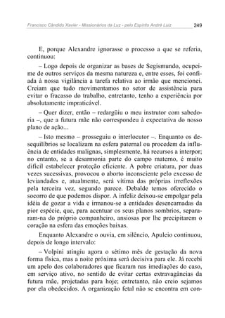 Francisco Cândido Xavier - Missionários da Luz - pelo Espírito André Luiz   249




     E, porque Alexandre ignorasse o processo a que se referia,
continuou:
     – Logo depois de organizar as bases de Segismundo, ocupei-
me de outros serviços da mesma natureza e, entre esses, foi confi-
ada à nossa vigilância a tarefa relativa ao irmão que mencionei.
Creiam que tudo movimentamos no setor de assistência para
evitar o fracasso do trabalho, entretanto, tenho a experiência por
absolutamente impraticável.
     – Quer dizer, então – redargüiu o meu instrutor com sabedo-
ria –, que a futura mãe não correspondeu à expectativa do nosso
plano de ação...
     – Isto mesmo – prosseguiu o interlocutor –. Enquanto os de-
sequilíbrios se localizam na esfera paternal ou procedem da influ-
ência de entidades malignas, simplesmente, há recursos a interpor;
no entanto, se a desarmonia parte do campo materno, é muito
difícil estabelecer proteção eficiente. A pobre criatura, por duas
vezes sucessivas, provocou o aborto inconsciente pelo excesso de
leviandades e, atualmente, será vítima das próprias irreflexões
pela terceira vez, segundo parece. Debalde temos oferecido o
socorro de que podemos dispor. A infeliz deixou-se empolgar pela
idéia de gozar a vida e irmanou-se a entidades desencarnadas da
pior espécie, que, para acentuar os seus planos sombrios, separa-
ram-na do próprio companheiro, ansiosas por lhe precipitarem o
coração na esfera das emoções baixas.
     Enquanto Alexandre o ouvia, em silêncio, Apuleio continuou,
depois de longo intervalo:
     – Volpini atingiu agora o sétimo mês de gestação da nova
forma física, mas a noite próxima será decisiva para ele. Já recebi
um apelo dos colaboradores que ficaram nas imediações do caso,
em serviço ativo, no sentido de evitar certas extravagâncias da
futura mãe, projetadas para hoje; entretanto, não creio sejamos
por ela obedecidos. A organização fetal não se encontra em con-
 
