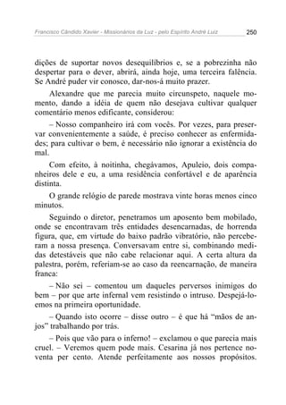 Francisco Cândido Xavier - Missionários da Luz - pelo Espírito André Luiz   250




dições de suportar novos desequilíbrios e, se a pobrezinha não
despertar para o dever, abrirá, ainda hoje, uma terceira falência.
Se André puder vir conosco, dar-nos-á muito prazer.
     Alexandre que me parecia muito circunspeto, naquele mo-
mento, dando a idéia de quem não desejava cultivar qualquer
comentário menos edificante, considerou:
     – Nosso companheiro irá com vocês. Por vezes, para preser-
var convenientemente a saúde, é preciso conhecer as enfermida-
des; para cultivar o bem, é necessário não ignorar a existência do
mal.
     Com efeito, à noitinha, chegávamos, Apuleio, dois compa-
nheiros dele e eu, a uma residência confortável e de aparência
distinta.
     O grande relógio de parede mostrava vinte horas menos cinco
minutos.
     Seguindo o diretor, penetramos um aposento bem mobilado,
onde se encontravam três entidades desencarnadas, de horrenda
figura, que, em virtude do baixo padrão vibratório, não percebe-
ram a nossa presença. Conversavam entre si, combinando medi-
das detestáveis que não cabe relacionar aqui. A certa altura da
palestra, porém, referiam-se ao caso da reencarnação, de maneira
franca:
     – Não sei – comentou um daqueles perversos inimigos do
bem – por que arte infernal vem resistindo o intruso. Despejá-lo-
emos na primeira oportunidade.
     – Quando isto ocorre – disse outro – é que há “mãos de an-
jos” trabalhando por trás.
     – Pois que vão para o inferno! – exclamou o que parecia mais
cruel. – Veremos quem pode mais. Cesarina já nos pertence no-
venta per cento. Atende perfeitamente aos nossos propósitos.
 