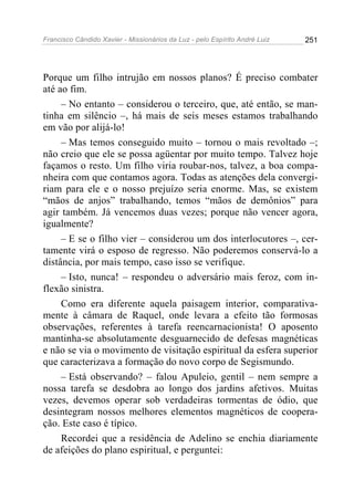 Francisco Cândido Xavier - Missionários da Luz - pelo Espírito André Luiz   251




Porque um filho intrujão em nossos planos? É preciso combater
até ao fim.
     – No entanto – considerou o terceiro, que, até então, se man-
tinha em silêncio –, há mais de seis meses estamos trabalhando
em vão por alijá-lo!
     – Mas temos conseguido muito – tornou o mais revoltado –;
não creio que ele se possa agüentar por muito tempo. Talvez hoje
façamos o resto. Um filho viria roubar-nos, talvez, a boa compa-
nheira com que contamos agora. Todas as atenções dela convergi-
riam para ele e o nosso prejuízo seria enorme. Mas, se existem
“mãos de anjos” trabalhando, temos “mãos de demônios” para
agir também. Já vencemos duas vezes; porque não vencer agora,
igualmente?
     – E se o filho vier – considerou um dos interlocutores –, cer-
tamente virá o esposo de regresso. Não poderemos conservá-lo a
distância, por mais tempo, caso isso se verifique.
     – Isto, nunca! – respondeu o adversário mais feroz, com in-
flexão sinistra.
     Como era diferente aquela paisagem interior, comparativa-
mente à câmara de Raquel, onde levara a efeito tão formosas
observações, referentes à tarefa reencarnacionista! O aposento
mantinha-se absolutamente desguarnecido de defesas magnéticas
e não se via o movimento de visitação espiritual da esfera superior
que caracterizava a formação do novo corpo de Segismundo.
     – Está observando? – falou Apuleio, gentil – nem sempre a
nossa tarefa se desdobra ao longo dos jardins afetivos. Muitas
vezes, devemos operar sob verdadeiras tormentas de ódio, que
desintegram nossos melhores elementos magnéticos de coopera-
ção. Este caso é típico.
     Recordei que a residência de Adelino se enchia diariamente
de afeições do plano espiritual, e perguntei:
 