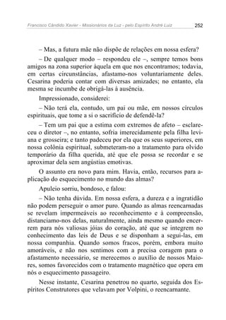 Francisco Cândido Xavier - Missionários da Luz - pelo Espírito André Luiz   252




     – Mas, a futura mãe não dispõe de relações em nossa esfera?
     – De qualquer modo – respondeu ele –, sempre temos bons
amigos na zona superior àquela em que nos encontramos; todavia,
em certas circunstâncias, afastamo-nos voluntariamente deles.
Cesarina poderia contar com diversas amizades; no entanto, ela
mesma se incumbe de obrigá-las à ausência.
     Impressionado, considerei:
     – Não terá ela, contudo, um pai ou mãe, em nossos círculos
espirituais, que tome a si o sacrifício de defendê-la?
     – Tem um pai que a estima com extremos de afeto – esclare-
ceu o diretor –, no entanto, sofria imerecidamente pela filha levi-
ana e grosseira; e tanto padeceu por ela que os seus superiores, em
nossa colônia espiritual, submeteram-no a tratamento para olvido
temporário da filha querida, até que ele possa se recordar e se
aproximar dela sem angústias emotivas.
     O assunto era novo para mim. Havia, então, recursos para a-
plicação do esquecimento no mundo das almas?
     Apuleio sorriu, bondoso, e falou:
     – Não tenha dúvida. Em nossa esfera, a dureza e a ingratidão
não podem perseguir o amor puro. Quando as almas reencarnadas
se revelam impermeáveis ao reconhecimento e à compreensão,
distanciamo-nos delas, naturalmente, ainda mesmo quando encer-
rem para nós valiosas jóias do coração, até que se integrem no
conhecimento das leis de Deus e se disponham a segui-las, em
nossa companhia. Quando somos fracos, porém, embora muito
amoráveis, e não nos sentimos com a precisa coragem para o
afastamento necessário, se merecemos o auxílio de nossos Maio-
res, somos favorecidos com o tratamento magnético que opera em
nós o esquecimento passageiro.
     Nesse instante, Cesarina penetrou no quarto, seguida dos Es-
píritos Construtores que velavam por Volpini, o reencarnante.
 