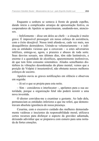 Francisco Cândido Xavier - Missionários da Luz - pelo Espírito André Luiz   253




     Enquanto a senhora se sentava à frente de grande espelho,
dando início a complicados arranjos de apresentação festiva, os
cooperadores de Apuleio se aproximaram, saudando-nos, atencio-
sos.
     – Infelizmente – disse um deles ao chefe – a situação é muito
grave. É impossível prosseguir em nosso esforço de assistência,
com o êxito desejável. Nossa irmã afunda-se, cada vez mais, nos
desequilíbrios destruidores. Unindo-se voluntariamente – e indi-
cou as entidades viciosas que a cercavam – a estes adversários
infelizes, entrega-se, agora, a prazeres e abusos de toda sorte.
Seus desvios sexuais, nos últimos dias, têm sido lastimáveis, e
enorme é a quantidade de alcoólicos, aparentemente inofensivos,
de que tem feito consumo sistemático. Aliados semelhantes dis-
túrbios às vibrações desordenadas do plano mental, vemos que a
posição de Volpini é insustentável, não obstante nossos melhores
esforços de socorro.
     Apuleio ouviu as graves notificações em silêncio e observou
em seguida:
     – Já sei o que se projeta para esta noite.
     – Sim – considerou o interlocutor –, apelamos para a sua au-
toridade, porque a organização fetal não poderá resistir a uma
nova investida.
     O diretor convidou-me a examinar a gestante. Ao lado dela,
permaneciam as entidades inferiores a que me referi, que demons-
travam absoluta ignorância de nossa presença.
     Cesarina, com o excessivo cuidado das mulheres demasiada-
mente vaidosas e inscientes da responsabilidade moral, utilizava
certos recursos para disfarçar o aspecto da gravidez adiantada,
deixando adivinhar que se preparava com esmero para uma noita-
da de fortes emoções.
 