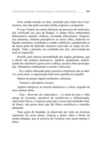 Francisco Cândido Xavier - Missionários da Luz - pelo Espírito André Luiz   254




     Fixei minha atenção no feto, auxiliado pelo chefe dos Cons-
trutores, mas não pude esconder minha surpresa e compaixão.
     O caso Volpini era muito diferente do processo de reencarna-
ção verificado em casa de Raquel. A forma física embrionária
demonstrava mancha violácea, revelando dilacerações. Pequeni-
nos monstros, somente perceptíveis ao nosso olhar, nadavam no
líquido amniótico, invadindo o cordão umbilical e apropriando-se
da maior parte do delicado alimento reservado ao corpo em for-
mação. Toda a placenta era assediada por eles, provocando-me
terrível impressão.
     Percebi, pela intensa anormalidade dos órgãos geradores, que
o aborto não poderia demorar-se. Apuleio, igualmente, endere-
çando-me expressivo gesto com a cabeça, acusava forte preocupa-
ção. Abandonou subitamente o exame e falou-nos:
     – Se a infeliz obcecada pelos prazeres criminosos não se deti-
ver, nesta noite, a organização fetal será expelida até amanhã.
     Depois de pensar alguns momentos, salientou:
     – Tentarei o derradeiro recurso.
     Apuleio dirigiu-se ao interior doméstico e voltou, seguido de
uma senhora idosa.
     – Esta – disse-me ele, indicando-a – é a dona da casa e velha
amiga de Cesarina, suscetível de receber-nos a influenciação.
Aproveitar-lhe-ei o concurso para que a nossa desventurada irmã,
de futuro, não possa dizer que lhe faltou assistência e conselho
adequado.
     Num gesto de bondade, já observado por mim em diversos
superiores do nosso plano, colocou a destra sobre a fronte da
recém-chegada, que se acercou de Cesarina com muita ternura e
falou:
 