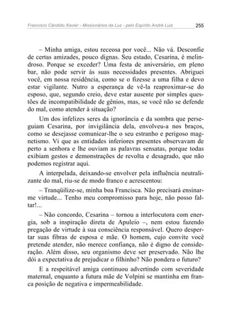 Francisco Cândido Xavier - Missionários da Luz - pelo Espírito André Luiz   255




     – Minha amiga, estou receosa por você... Não vá. Desconfie
de certas amizades, pouco dignas. Seu estado, Cesarina, é melin-
droso. Porque se exceder? Uma festa de aniversário, em pleno
bar, não pode servir às suas necessidades presentes. Abriguei
você, em nossa residência, como se o fizesse a uma filha e devo
estar vigilante. Nutro a esperança de vê-la reaproximar-se do
esposo, que, segundo creio, deve estar ausente por simples ques-
tões de incompatibilidade de gênios, mas, se você não se defende
do mal, como atender à situação?
     Um dos infelizes seres da ignorância e da sombra que perse-
guiam Cesarina, por invigilância dela, envolveu-a nos braços,
como se desejasse comunicar-lhe o seu estranho e perigoso mag-
netismo. Vi que as entidades inferiores presentes observavam de
perto a senhora e lhe ouviam as palavras sensatas, porque todas
exibiam gestos e demonstrações de revolta e desagrado, que não
podemos registrar aqui.
     A interpelada, deixando-se envolver pela influência neutrali-
zante do mal, riu-se de modo franco e acrescentou:
     – Tranqüilize-se, minha boa Francisca. Não precisará ensinar-
me virtude... Tenho meu compromisso para hoje, não posso fal-
tar!...
     – Não concordo, Cesarina – tornou a interlocutora com ener-
gia, sob a inspiração direta de Apuleio –, nem estou fazendo
pregação de virtude à sua consciência responsável. Quero desper-
tar suas fibras de esposa e mãe. O homem, cujo convite você
pretende atender, não merece confiança, não é digno de conside-
ração. Além disso, seu organismo deve ser preservado. Não lhe
dói a expectativa de prejudicar o filhinho? Não pondera o futuro?
     E a respeitável amiga continuou advertindo com severidade
maternal, enquanto a futura mãe de Volpini se mantinha em fran-
ca posição de negativa e impermeabilidade.
 