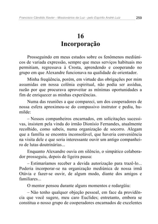 Francisco Cândido Xavier - Missionários da Luz - pelo Espírito André Luiz   259




                                   16
                              Incorporação
     Prosseguindo em meus estudos sobre os fenômenos mediúni-
cos de variada expressão, sempre que meus serviços habituais mo
permitiam, regressava à Crosta, aprendendo e cooperando no
grupo em que Alexandre funcionava na qualidade de orientador.
     Minha freqüência, porém, em virtude das obrigações por mim
assumidas em nossa colônia espiritual, não podia ser assídua,
razão por que procurava aproveitar as mínimas oportunidades a
fim de enriquecer as minhas experiências.
     Numa das reuniões a que compareci, um dos cooperadores de
nossa esfera aproximou-se do compassivo instrutor e pediu, hu-
milde:
     – Nossos companheiros encarnados, em solicitações sucessi-
vas, insistem pela vinda do irmão Dionísio Fernandes, atualmente
recolhido, como sabeis, numa organização de socorro. Alegam
que a família se encontra inconsolável, que haveria conveniência
na visita dele e que seria interessante ouvir um antigo companhei-
ro de lutas doutrinárias...
     Enquanto Alexandre ouvia em silêncio, o simpático colabora-
dor prosseguiu, depois de ligeira pausa:
     – Estimaríamos receber a devida autorização para trazê-lo...
Poderia incorporar-se na organização mediúnica de nossa irmã
Otávia e fazer-se ouvir, de algum modo, diante dos amigos e
familiares...
     O mentor pensou durante alguns momentos e redargüiu:
     – Não tenho qualquer objeção pessoal, em face da providên-
cia que você sugere, meu caro Euclides; entretanto, embora se
constitua o nosso grupo de cooperadores encarnados de excelentes
 