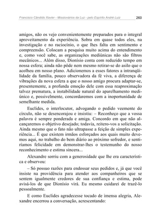 Francisco Cândido Xavier - Missionários da Luz - pelo Espírito André Luiz   260




amigos, não os vejo convenientemente preparados para o integral
aproveitamento da experiência. Sobra em quase todos eles, na
investigação e no raciocínio, o que lhes falta em sentimento e
compreensão. Colocam a pesquisa muito acima do entendimento
e, como você sabe, as organizações mediúnicas não são filtros
mecânicos... Além disso, Dionísio conta com reduzido tempo em
nossa esfera; ainda não pôde nem mesmo retirar-se do asilo que o
acolheu em nosso plano. Adicionemos a esses fatores a intranqüi-
lidade da família, pouco observadora da fé viva, a diferença de
vibrações da nova esfera a que o nosso amigo procura adaptar-se,
presentemente, a profunda emoção dele com essa reaproximação
talvez prematura, a instabilidade natural do aparelhamento medi-
único e, possivelmente, concordaremos com a inoportunidade de
semelhante medida.
     Euclides, o interlocutor, advogando o pedido veemente do
círculo, não se desencorajou e insistiu: – Reconheço que a vossa
palavra é sempre ponderada e amiga. Concordo em que não al-
cançaremos o objetivo desejado; todavia, reitero-vos a solicitação.
Ainda mesmo que o fato não ultrapasse a feição de simples expe-
riência... É que existem irmãos esforçados aos quais muito deve-
mos aqui, no trabalho do bem diário ao próximo sofredor, e senti-
ríamos felicidade em demonstrar-lhes o testemunho do nosso
reconhecimento e estima sincera...
     Alexandre sorriu com a generosidade que lhe era característi-
ca e observou:
     – Só possuo razões para endossar seus pedidos e, já que você
insiste na providência para atender aos companheiros que se
sentem igualmente credores de sua confiança e estima, pode
avisá-los de que Dionísio virá. Eu mesmo cuidarei de trazê-lo
pessoalmente.
     E como Euclides agradecesse tocado de imensa alegria, Ale-
xandre encerrou a conversação, acrescentando:
 