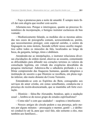 Francisco Cândido Xavier - Missionários da Luz - pelo Espírito André Luiz   261




     – Faça a promessa para a noite de amanhã. É sempre mais fá-
cil dar com alegria que receber com acerto.
     Afastamo-nos. Porque o interrogasse, quanto ao processo fe-
nomênico da incorporação, o benigno instrutor esclareceu de boa
vontade:
     – Mediunicamente falando, as medidas são as mesmas adota-
das nos casos de psicografia comum, acrescentando-se, porém,
que necessitaremos proteger, com especial carinho, o centro da
linguagem na zona motora, fazendo refletir nosso auxílio magné-
tico sobre todos os músculos da fala, localizados ao longo da
boca, da garganta, laringe, tórax e abdômen.
     Atendendo-me as interpelações, o instrutor relacionou diver-
sas elucidações de ordem moral, alusivas ao assunto, comentando
as dificuldades para difundir nos corações terrenos os valores da
consolação legítima, em virtude das exigências descabidas da
pesquisa intelectual. Admirava-lhe a sabedoria profunda e a su-
blime compreensão das fraquezas humanas, quando atingimos a
instituição de socorro a que Dionísio se recolhera, em plena regi-
ão inferior, não muito distante da Crosta Terrestre.
     Entendendo-se com os Espíritos do Bem, consagrados aos
serviços do amor cristão, em zonas semelhantes, conduziu-me à
presença do recém-desencarnado, que se mantinha sob forte exci-
tação.
     – Dionísio – falou-lhe Alexandre, bondoso, após a saudação
usual –, lembra-se do nosso grupo de estudos espiritualistas?
     – Como não? e com que saudades! – suspirou o interlocutor.
     – Nossos amigos do círculo pedem a sua presença, pelo me-
nos por alguns minutos – prosseguiu o mentor, gentil –, e delibe-
rei conduzi-lo até lá, para que você fale, não somente a eles, mas
também aos familiares...
 