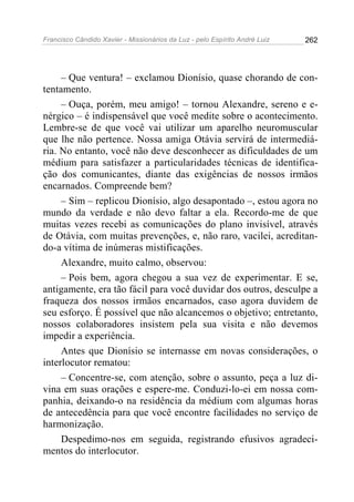 Francisco Cândido Xavier - Missionários da Luz - pelo Espírito André Luiz   262




     – Que ventura! – exclamou Dionísio, quase chorando de con-
tentamento.
     – Ouça, porém, meu amigo! – tornou Alexandre, sereno e e-
nérgico – é indispensável que você medite sobre o acontecimento.
Lembre-se de que você vai utilizar um aparelho neuromuscular
que lhe não pertence. Nossa amiga Otávia servirá de intermediá-
ria. No entanto, você não deve desconhecer as dificuldades de um
médium para satisfazer a particularidades técnicas de identifica-
ção dos comunicantes, diante das exigências de nossos irmãos
encarnados. Compreende bem?
     – Sim – replicou Dionísio, algo desapontado –, estou agora no
mundo da verdade e não devo faltar a ela. Recordo-me de que
muitas vezes recebi as comunicações do plano invisível, através
de Otávia, com muitas prevenções, e, não raro, vacilei, acreditan-
do-a vítima de inúmeras mistificações.
     Alexandre, muito calmo, observou:
     – Pois bem, agora chegou a sua vez de experimentar. E se,
antigamente, era tão fácil para você duvidar dos outros, desculpe a
fraqueza dos nossos irmãos encarnados, caso agora duvidem de
seu esforço. É possível que não alcancemos o objetivo; entretanto,
nossos colaboradores insistem pela sua visita e não devemos
impedir a experiência.
     Antes que Dionísio se internasse em novas considerações, o
interlocutor rematou:
     – Concentre-se, com atenção, sobre o assunto, peça a luz di-
vina em suas orações e espere-me. Conduzi-lo-ei em nossa com-
panhia, deixando-o na residência da médium com algumas horas
de antecedência para que você encontre facilidades no serviço de
harmonização.
     Despedimo-nos em seguida, registrando efusivos agradeci-
mentos do interlocutor.
 