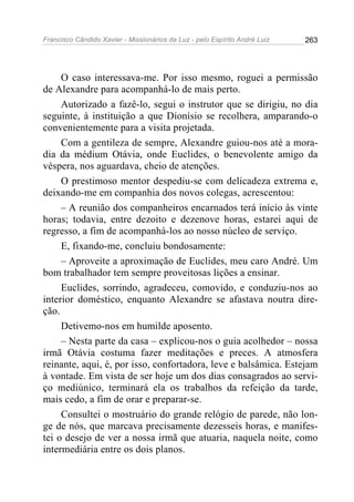 Francisco Cândido Xavier - Missionários da Luz - pelo Espírito André Luiz   263




     O caso interessava-me. Por isso mesmo, roguei a permissão
de Alexandre para acompanhá-lo de mais perto.
     Autorizado a fazê-lo, segui o instrutor que se dirigiu, no dia
seguinte, à instituição a que Dionísio se recolhera, amparando-o
convenientemente para a visita projetada.
     Com a gentileza de sempre, Alexandre guiou-nos até a mora-
dia da médium Otávia, onde Euclides, o benevolente amigo da
véspera, nos aguardava, cheio de atenções.
     O prestimoso mentor despediu-se com delicadeza extrema e,
deixando-me em companhia dos novos colegas, acrescentou:
     – A reunião dos companheiros encarnados terá início às vinte
horas; todavia, entre dezoito e dezenove horas, estarei aqui de
regresso, a fim de acompanhá-los ao nosso núcleo de serviço.
     E, fixando-me, concluiu bondosamente:
     – Aproveite a aproximação de Euclides, meu caro André. Um
bom trabalhador tem sempre proveitosas lições a ensinar.
     Euclides, sorrindo, agradeceu, comovido, e conduziu-nos ao
interior doméstico, enquanto Alexandre se afastava noutra dire-
ção.
     Detivemo-nos em humilde aposento.
     – Nesta parte da casa – explicou-nos o guia acolhedor – nossa
irmã Otávia costuma fazer meditações e preces. A atmosfera
reinante, aqui, é, por isso, confortadora, leve e balsâmica. Estejam
à vontade. Em vista de ser hoje um dos dias consagrados ao servi-
ço mediúnico, terminará ela os trabalhos da refeição da tarde,
mais cedo, a fim de orar e preparar-se.
     Consultei o mostruário do grande relógio de parede, não lon-
ge de nós, que marcava precisamente dezesseis horas, e manifes-
tei o desejo de ver a nossa irmã que atuaria, naquela noite, como
intermediária entre os dois planos.
 