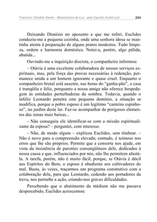 Francisco Cândido Xavier - Missionários da Luz - pelo Espírito André Luiz   264




     Deixando Dionísio no aposento a que me referi, Euclides
conduziu-me a pequena cozinha, onde uma senhora idosa se man-
tinha atenta à preparação de alguns pratos modestos. Tudo limpe-
za, ordem e harmonia doméstica. Notei-a, porém, algo pálida,
abatida...
     Ouvindo-me a inquirição discreta, o companheiro informou:
     – Otávia é uma excelente colaboradora de nossos serviços es-
pirituais, mas, pela força das provas necessárias à redenção, per-
manece unida a um homem ignorante e quase cruel. Enquanto o
companheiro brutal está ausente, nas horas do “ganha-pão”, a casa
é tranqüila e feliz, porquanto a nossa amiga não oferece hospeda-
gem às entidades perturbadoras da sombra. Todavia, quando o
infeliz Leonardo penetra este pequeno domínio, a situação se
modifica, porque o pobre esposo é um legitimo “canteiro espinho-
so”, no jardim deste lar. Faz-se acompanhar de perigosos elemen-
tos das zonas mais baixas...
     – Não conseguiu ele identificar-se com a missão espirituali-
zante da esposa? – perguntei, com interesse.
     – Não, de modo algum – explicou Euclides, sem titubear. –
Não é novo para a compreensão elevada; contudo, é teimoso nos
erros que lhe são próprios. Permite que a consorte nos ajude, em
vista da insistência de parentes consangüíneos dele, dedicados à
nossa causa e que, influenciados por nós, não lhe permitem afastá-
la. A tarefa, porém, não é muito fácil, porque, se Otávia é dócil
aos Espíritos do Bem, o esposo é obediente aos cultivadores do
mal. Basta, às vezes, traçarmos um programa construtivo com a
colaboração dela, para que Leonardo, cedendo aos portadores da
treva, nos perturbe a ação, criando-nos graves dificuldades.
     Percebendo que o abatimento da médium não me passava
despercebido, Euclides acrescentou:
 