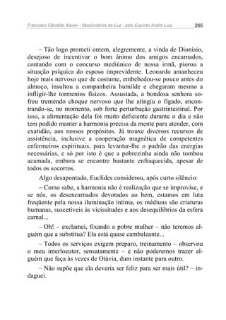Francisco Cândido Xavier - Missionários da Luz - pelo Espírito André Luiz   265




     – Tão logo prometi ontem, alegremente, a vinda de Dionísio,
desejoso de incentivar o bom ânimo dos amigos encarnados,
contando com o concurso mediúnico de nossa irmã, piorou a
situação psíquica do esposo imprevidente. Leonardo amanheceu
hoje mais nervoso que de costume, embebedou-se pouco antes do
almoço, insultou a companheira humilde e chegaram mesmo a
infligir-lhe tormentos físicos. Assustada, a bondosa senhora so-
freu tremendo choque nervoso que lhe atingiu o fígado, encon-
trando-se, no momento, sob forte perturbação gastrintestinal. Por
isso, a alimentação dela foi muito deficiente durante o dia e não
tem podido manter a harmonia precisa da mente para atender, com
exatidão, aos nossos propósitos. Já trouxe diversos recursos de
assistência, inclusive a cooperação magnética de competentes
enfermeiros espirituais, para levantar-lhe o padrão das energias
necessárias, e só por isto é que a pobrezinha ainda não tombou
acamada, embora se encontre bastante enfraquecida, apesar de
todos os socorros.
     Algo desapontado, Euclides considerou, após curto silêncio:
     – Como sabe, a harmonia não é realização que se improvise, e
se nós, os desencarnados devotados ao bem, estamos em luta
freqüente pela nossa iluminação íntima, os médiuns são criaturas
humanas, suscetíveis às vicissitudes e aos desequilíbrios da esfera
carnal...
     – Oh! – exclamei, fixando a pobre mulher – não teremos al-
guém que a substitua? Ela está quase cambaleante...
     – Todos os serviços exigem preparo, treinamento – observou
o meu interlocutor, sensatamente – e não poderemos trazer al-
guém que faça às vezes de Otávia, dum instante para outro.
     – Não supõe que ela deveria ser feliz para ser mais útil? – in-
daguei.
 