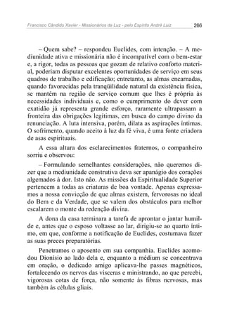Francisco Cândido Xavier - Missionários da Luz - pelo Espírito André Luiz   266




     – Quem sabe? – respondeu Euclides, com intenção. – A me-
diunidade ativa e missionária não é incompatível com o bem-estar
e, a rigor, todas as pessoas que gozam de relativo conforto materi-
al, poderiam disputar excelentes oportunidades de serviço em seus
quadros de trabalho e edificação; entretanto, as almas encarnadas,
quando favorecidas pela tranqüilidade natural da existência física,
se mantêm na região de serviço comum que lhes é própria às
necessidades individuais e, como o cumprimento do dever com
exatidão já representa grande esforço, raramente ultrapassam a
fronteira das obrigações legítimas, em busca do campo divino da
renunciação. A luta intensiva, porém, dilata as aspirações íntimas.
O sofrimento, quando aceito à luz da fé viva, é uma fonte criadora
de asas espirituais.
     A essa altura dos esclarecimentos fraternos, o companheiro
sorriu e observou:
     – Formulando semelhantes considerações, não queremos di-
zer que a mediunidade construtiva deva ser apanágio dos corações
algemados à dor. Isto não. As missões da Espiritualidade Superior
pertencem a todas as criaturas de boa vontade. Apenas expressa-
mos a nossa convicção de que almas existem, fervorosas no ideal
do Bem e da Verdade, que se valem dos obstáculos para melhor
escalarem o monte da redenção divina.
     A dona da casa terminara a tarefa de aprontar o jantar humil-
de e, antes que o esposo voltasse ao lar, dirigiu-se ao quarto ínti-
mo, em que, conforme a notificação de Euclides, costumava fazer
as suas preces preparatórias.
     Penetramos o aposento em sua companhia. Euclides acomo-
dou Dionísio ao lado dela e, enquanto a médium se concentrava
em oração, o dedicado amigo aplicava-lhe passes magnéticos,
fortalecendo os nervos das vísceras e ministrando, ao que percebi,
vigorosas cotas de força, não somente às fibras nervosas, mas
também às células gliais.
 