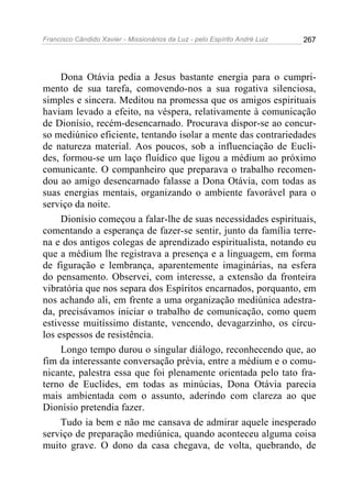 Francisco Cândido Xavier - Missionários da Luz - pelo Espírito André Luiz   267




     Dona Otávia pedia a Jesus bastante energia para o cumpri-
mento de sua tarefa, comovendo-nos a sua rogativa silenciosa,
simples e sincera. Meditou na promessa que os amigos espirituais
haviam levado a efeito, na véspera, relativamente à comunicação
de Dionísio, recém-desencarnado. Procurava dispor-se ao concur-
so mediúnico eficiente, tentando isolar a mente das contrariedades
de natureza material. Aos poucos, sob a influenciação de Eucli-
des, formou-se um laço fluídico que ligou a médium ao próximo
comunicante. O companheiro que preparava o trabalho recomen-
dou ao amigo desencarnado falasse a Dona Otávia, com todas as
suas energias mentais, organizando o ambiente favorável para o
serviço da noite.
     Dionísio começou a falar-lhe de suas necessidades espirituais,
comentando a esperança de fazer-se sentir, junto da família terre-
na e dos antigos colegas de aprendizado espiritualista, notando eu
que a médium lhe registrava a presença e a linguagem, em forma
de figuração e lembrança, aparentemente imaginárias, na esfera
do pensamento. Observei, com interesse, a extensão da fronteira
vibratória que nos separa dos Espíritos encarnados, porquanto, em
nos achando ali, em frente a uma organização mediúnica adestra-
da, precisávamos iniciar o trabalho de comunicação, como quem
estivesse muitíssimo distante, vencendo, devagarzinho, os círcu-
los espessos de resistência.
     Longo tempo durou o singular diálogo, reconhecendo que, ao
fim da interessante conversação prévia, entre a médium e o comu-
nicante, palestra essa que foi plenamente orientada pelo tato fra-
terno de Euclides, em todas as minúcias, Dona Otávia parecia
mais ambientada com o assunto, aderindo com clareza ao que
Dionísio pretendia fazer.
     Tudo ia bem e não me cansava de admirar aquele inesperado
serviço de preparação mediúnica, quando aconteceu alguma coisa
muito grave. O dono da casa chegava, de volta, quebrando, de
 