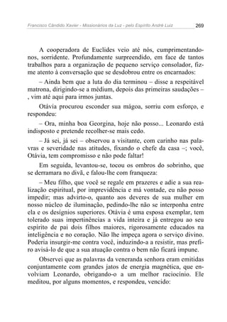 Francisco Cândido Xavier - Missionários da Luz - pelo Espírito André Luiz   269




     A cooperadora de Euclides veio até nós, cumprimentando-
nos, sorridente. Profundamente surpreendido, em face de tantos
trabalhos para a organização de pequeno serviço consolador, fiz-
me atento à conversação que se desdobrou entre os encarnados:
     – Ainda bem que a luta do dia terminou – disse a respeitável
matrona, dirigindo-se a médium, depois das primeiras saudações –
, vim até aqui para irmos juntas.
     Otávia procurou esconder sua mágoa, sorriu com esforço, e
respondeu:
     – Ora, minha boa Georgina, hoje não posso... Leonardo está
indisposto e pretende recolher-se mais cedo.
     – Já sei, já sei – observou a visitante, com carinho nas pala-
vras e severidade nas atitudes, fixando o chefe da casa –; você,
Otávia, tem compromisso e não pode faltar!
     Em seguida, levantou-se, tocou os ombros do sobrinho, que
se derramara no divã, e falou-lhe com franqueza:
     – Meu filho, que você se regale em prazeres e adie a sua rea-
lização espiritual, por imprevidência e má vontade, eu não posso
impedir; mas advirto-o, quanto aos deveres de sua mulher em
nosso núcleo de iluminação, pedindo-lhe não se interponha entre
ela e os desígnios superiores. Otávia é uma esposa exemplar, tem
tolerado suas impertinências a vida inteira e já entregou ao seu
espírito de pai dois filhos maiores, rigorosamente educados na
inteligência e no coração. Não lhe impeça agora o serviço divino.
Poderia insurgir-me contra você, induzindo-a a resistir, mas prefi-
ro avisá-lo de que a sua atuação contra o bem não ficará impune.
     Observei que as palavras da veneranda senhora eram emitidas
conjuntamente com grandes jatos de energia magnética, que en-
volviam Leonardo, obrigando-o a um melhor raciocínio. Ele
meditou, por alguns momentos, e respondeu, vencido:
 