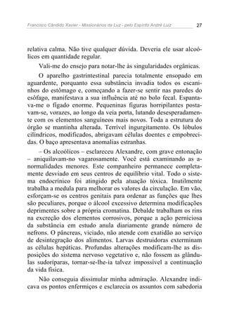 Francisco Cândido Xavier - Missionários da Luz - pelo Espírito André Luiz   27




relativa calma. Não tive qualquer dúvida. Deveria ele usar alcoó-
licos em quantidade regular.
     Vali-me do ensejo para notar-lhe às singularidades orgânicas.
     O aparelho gastrintestinal parecia totalmente ensopado em
aguardente, porquanto essa substância invadia todos os escani-
nhos do estômago e, começando a fazer-se sentir nas paredes do
esôfago, manifestava a sua influência até no bolo fecal. Espanta-
va-me o fígado enorme. Pequeninas figuras horripilantes posta-
vam-se, vorazes, ao longo da veia porta, lutando desesperadamen-
te com os elementos sanguíneos mais novos. Toda a estrutura do
órgão se mantinha alterada. Terrível ingurgitamento. Os lóbulos
cilíndricos, modificados, abrigavam células doentes e empobreci-
das. O baço apresentava anomalias estranhas.
     – Os alcoólicos – esclareceu Alexandre, com grave entonação
– aniquilavam-no vagarosamente. Você está examinando as a-
normalidades menores. Este companheiro permanece completa-
mente desviado em seus centros de equilíbrio vital. Todo o siste-
ma endocrínico foi atingido pela atuação tóxica. Inutilmente
trabalha a medula para melhorar os valores da circulação. Em vão,
esforçam-se os centros genitais para ordenar as funções que lhes
são peculiares, porque o álcool excessivo determina modificações
deprimentes sobre a própria cromatina. Debalde trabalham os rins
na excreção dos elementos corrosivos, porque a ação perniciosa
da substância em estudo anula diariamente grande número de
nefrons. O pâncreas, viciado, não atende com exatidão ao serviço
de desintegração dos alimentos. Larvas destruidoras exterminam
as células hepáticas. Profundas alterações modificam-lhe as dis-
posições do sistema nervoso vegetativo e, não fossem as glându-
las sudoríparas, tornar-se-lhe-ia talvez impossível a continuação
da vida física.
     Não conseguia dissimular minha admiração. Alexandre indi-
cava os pontos enfermiços e esclarecia os assuntos com sabedoria
 