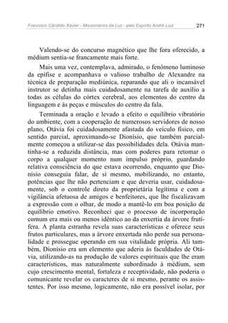 Francisco Cândido Xavier - Missionários da Luz - pelo Espírito André Luiz   271




     Valendo-se do concurso magnético que lhe fora oferecido, a
médium sentia-se francamente mais forte.
     Mais uma vez, contemplava, admirado, o fenômeno luminoso
da epífise e acompanhava o valioso trabalho de Alexandre na
técnica de preparação mediúnica, reparando que ali o incansável
instrutor se detinha mais cuidadosamente na tarefa de auxílio a
todas as células do córtex cerebral, aos elementos do centro da
linguagem e às peças e músculos do centro da fala.
     Terminada a oração e levado a efeito o equilíbrio vibratório
do ambiente, com a cooperação de numerosos servidores de nosso
plano, Otávia foi cuidadosamente afastada do veículo físico, em
sentido parcial, aproximando-se Dionísio, que também parcial-
mente começou a utilizar-se das possibilidades dela. Otávia man-
tinha-se a reduzida distância, mas com poderes para retomar o
corpo a qualquer momento num impulso próprio, guardando
relativa consciência do que estava ocorrendo, enquanto que Dio-
nísio conseguia falar, de si mesmo, mobilizando, no entanto,
potências que lhe não pertenciam e que deveria usar, cuidadosa-
mente, sob o controle direto da proprietária legítima e com a
vigilância afetuosa de amigos e benfeitores, que lhe fiscalizavam
a expressão com o olhar, de modo a mantê-lo em boa posição de
equilíbrio emotivo. Reconheci que o processo de incorporação
comum era mais ou menos idêntico ao da enxertia da árvore frutí-
fera. A planta estranha revela suas características e oferece seus
frutos particulares, mas a árvore enxertada não perde sua persona-
lidade e prossegue operando em sua vitalidade própria. Ali tam-
bém, Dionísio era um elemento que aderia às faculdades de Otá-
via, utilizando-as na produção de valores espirituais que lhe eram
característicos, mas naturalmente subordinado à médium, sem
cujo crescimento mental, fortaleza e receptividade, não poderia o
comunicante revelar os caracteres de si mesmo, perante os assis-
tentes. Por isso mesmo, logicamente, não era possível isolar, por
 