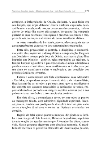 Francisco Cândido Xavier - Missionários da Luz - pelo Espírito André Luiz   272




completo, a influenciação de Otávia, vigilante. A casa física era
seu templo, que urgia defender contra qualquer expressão dese-
quilibrante, e nenhum de nós, os desencarnados presentes, tinha o
direito de exigir-lhe maior afastamento, porquanto lhe competia
guardar as suas potências fisiológicas e preservá-las contra o mal,
perto de nós outros, ou à distância de nossa assistência afetiva.
     A nossa atmosfera de harmonia, porém, não conseguia sosse-
gar a perturbadora expectativa dos companheiros encarnados.
     Entre nós, prevaleciam o controle, a disciplina, o autodomí-
nio; entre eles, sopravam o desequilíbrio e a inquietação. Exigiam
um Dionísio – homem pela boca de Otávia, mas nosso plano lhes
impunha um Dionísio – espírito, pelas expressões da médium. A
família humana aguardava o pai emocionado e ainda submetido a
paixões menos construtivas, mas auxiliávamos o irmão para que
sua alma se mantivesse calma e enobrecida, em benefício dos
próprios familiares terrestres.
     Falava o comunicante sob forte emotividade, mas Alexandre
e Euclides, ocupando-se respectivamente dele e da intermediária,
fiscalizavam-lhe as atitudes e palavras, para que se manifestasse
tão somente nos assuntos necessários à edificação de todos, res-
ponsabilizando-o por todas as imagens mentais nocivas que a sua
palavra criasse no cérebro e no coração dos ouvintes.
     Em vista disso, o comunicante portou-se, em todos os pontos
da mensagem falada, com admirável dignidade espiritual, fazen-
do, porém, verdadeiros prodígios de disciplina interior, para calar
certas situações familiares e conter as lágrimas estancadas no
coração.
     Depois de falar quase quarenta minutos, dirigindo-se à famí-
lia e aos colegas de luta humana, Dionísio despediu-se, repetindo
tocante oração de agradecimento que Alexandre lhe ditou, como-
vido. Nosso concurso decorrera com absoluta harmonia. O mani-
festante ofereceu os possíveis elementos de identificação pessoal,
 