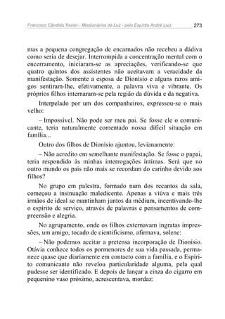 Francisco Cândido Xavier - Missionários da Luz - pelo Espírito André Luiz   273




mas a pequena congregação de encarnados não recebeu a dádiva
como seria de desejar. Interrompida a concentração mental com o
encerramento, iniciaram-se as apreciações, verificando-se que
quatro quintos dos assistentes não aceitavam a veracidade da
manifestação. Somente a esposa de Dionísio e alguns raros ami-
gos sentiram-lhe, efetivamente, a palavra viva e vibrante. Os
próprios filhos internaram-se pela região da dúvida e da negativa.
     Interpelado por um dos companheiros, expressou-se o mais
velho:
     – Impossível. Não pode ser meu pai. Se fosse ele o comuni-
cante, teria naturalmente comentado nossa difícil situação em
família...
     Outro dos filhos de Dionísio ajuntou, levianamente:
     – Não acredito em semelhante manifestação. Se fosse o papai,
teria respondido às minhas interrogações íntimas. Será que no
outro mundo os pais não mais se recordam do carinho devido aos
filhos?
     No grupo em palestra, formado num dos recantos da sala,
começou a insinuação maledicente. Apenas a viúva e mais três
irmãos de ideal se mantinham juntos da médium, incentivando-lhe
o espírito de serviço, através de palavras e pensamentos de com-
preensão e alegria.
     No agrupamento, onde os filhos externavam ingratas impres-
sões, um amigo, tocado de cientificismo, afirmava, solene:
     – Não podemos aceitar a pretensa incorporação de Dionísio.
Otávia conhece todos os pormenores de sua vida passada, perma-
nece quase que diariamente em contacto com a família, e o Espíri-
to comunicante não revelou particularidade alguma, pela qual
pudesse ser identificado. E depois de lançar a cinza do cigarro em
pequenino vaso próximo, acrescentava, mordaz:
 