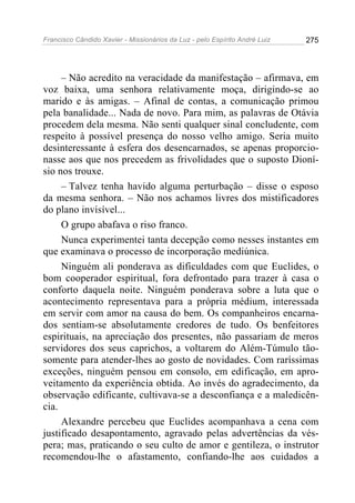 Francisco Cândido Xavier - Missionários da Luz - pelo Espírito André Luiz   275




     – Não acredito na veracidade da manifestação – afirmava, em
voz baixa, uma senhora relativamente moça, dirigindo-se ao
marido e às amigas. – Afinal de contas, a comunicação primou
pela banalidade... Nada de novo. Para mim, as palavras de Otávia
procedem dela mesma. Não senti qualquer sinal concludente, com
respeito à possível presença do nosso velho amigo. Seria muito
desinteressante à esfera dos desencarnados, se apenas proporcio-
nasse aos que nos precedem as frivolidades que o suposto Dioní-
sio nos trouxe.
     – Talvez tenha havido alguma perturbação – disse o esposo
da mesma senhora. – Não nos achamos livres dos mistificadores
do plano invisível...
     O grupo abafava o riso franco.
     Nunca experimentei tanta decepção como nesses instantes em
que examinava o processo de incorporação mediúnica.
     Ninguém ali ponderava as dificuldades com que Euclides, o
bom cooperador espiritual, fora defrontado para trazer à casa o
conforto daquela noite. Ninguém ponderava sobre a luta que o
acontecimento representava para a própria médium, interessada
em servir com amor na causa do bem. Os companheiros encarna-
dos sentiam-se absolutamente credores de tudo. Os benfeitores
espirituais, na apreciação dos presentes, não passariam de meros
servidores dos seus caprichos, a voltarem do Além-Túmulo tão-
somente para atender-lhes ao gosto de novidades. Com raríssimas
exceções, ninguém pensou em consolo, em edificação, em apro-
veitamento da experiência obtida. Ao invés do agradecimento, da
observação edificante, cultivava-se a desconfiança e a maledicên-
cia.
     Alexandre percebeu que Euclides acompanhava a cena com
justificado desapontamento, agravado pelas advertências da vés-
pera; mas, praticando o seu culto de amor e gentileza, o instrutor
recomendou-lhe o afastamento, confiando-lhe aos cuidados a
 