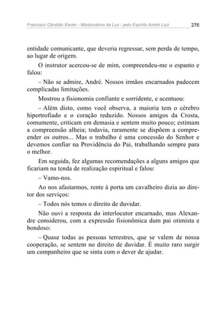 Francisco Cândido Xavier - Missionários da Luz - pelo Espírito André Luiz   276




entidade comunicante, que deveria regressar, sem perda de tempo,
ao lugar de origem.
     O instrutor acercou-se de mim, compreendeu-me o espanto e
falou:
     – Não se admire, André. Nossos irmãos encarnados padecem
complicadas limitações.
     Mostrou a fisionomia confiante e sorridente, e acentuou:
     – Além disto, como você observa, a maioria tem o cérebro
hipertrofiado e o coração reduzido. Nossos amigos da Crosta,
comumente, criticam em demasia e sentem muito pouco; estimam
a compreensão alheia; todavia, raramente se dispõem a compre-
ender os outros... Mas o trabalho é uma concessão do Senhor e
devemos confiar na Providência do Pai, trabalhando sempre para
o melhor.
     Em seguida, fez algumas recomendações a alguns amigos que
ficariam na tenda de realização espiritual e falou:
     – Vamo-nos.
     Ao nos afastarmos, rente à porta um cavalheiro dizia ao dire-
tor dos serviços:
     – Todos nós temos o direito de duvidar.
     Não ouvi a resposta do interlocutor encarnado, mas Alexan-
dre considerou, com a expressão fisionômica dum pai otimista e
bondoso:
     – Quase todas as pessoas terrestres, que se valem de nossa
cooperação, se sentem no direito de duvidar. É muito raro surgir
um companheiro que se sinta com o dever de ajudar.
 