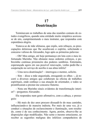 Francisco Cândido Xavier - Missionários da Luz - pelo Espírito André Luiz   277




                                   17
                               Doutrinação
     Terminavam os trabalhos de uma das reuniões comuns de es-
tudos evangélicos, quando uma entidade muito simpática acercou-
se de nós, cumprimentando o meu instrutor, que respondeu com
espontânea alegria.
     Tratava-se de mãe afetuosa, que expôs, sem rebuços, as preo-
cupações dolorosas que lhe assaltavam o espírito, solicitando o
concurso valioso de Alexandre, logo após as primeiras palavras:
     – Oh! Meu amigo, até hoje permaneço em luta com o meu in-
fortunado Marinho. Não obstante meus ardentes esforços, o po-
brezinho continua prisioneiro dos poderes sombrios. Entretanto,
esperançada agora em sua possível renovação, venho pedir-lhe a
cooperação no serviço de auxílio à sua alma infeliz!
     – Uma nova doutrinação? – interrogou o mentor, solícito.
     – Sim – disse a mãe angustiada, enxugando os olhos –, já re-
corri a diversos amigos que colaboram na oficina de trabalhos
espirituais, onde conheço a sua atuação de orientador, e todos se
prontificaram a prestar-me concurso fraterno.
     – Nota em Marinho sinais evidentes de transformação interi-
or? – perguntou Alexandre.
     Ela respondeu num gesto afirmativo, com a cabeça, e prosse-
guiu:
     – Há mais de dez anos procuro dissuadi-lo do mau caminho,
influenciando-o de maneira indireta. Por mais de uma vez, já o
conduzi a situações de esclarecimento e iluminação, sem resulta-
do, como é de seu conhecimento. Agora, porém, observo-lhe as
disposições algo modificadas. Não sente o mesmo entusiasmo, ao
receber as sugestões malignas dos infelizes companheiros de
 