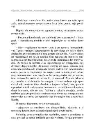 Francisco Cândido Xavier - Missionários da Luz - pelo Espírito André Luiz   279




     – Pois bem – concluiu Alexandre, atencioso –, na noite apra-
zada, estarei presente, cooperando a favor dele, quanto seja possí-
vel.
     Depois de comovedores agradecimentos, estávamos nova-
mente a sós.
     – Porque a doutrinação em ambiente dos encarnados? – inda-
guei. – Semelhante medida é uma imposição no trabalho desse
teor?
     – Não – explicou o instrutor –, não é um recurso imprescindí-
vel. Temos variados agrupamentos de servidores do nosso plano,
dedicados exclusivamente a esse gênero de auxílio. As atividades
de regeneração em nossa colônia estão repletas de institutos con-
sagrados à caridade fraternal, no setor de iluminação dos transvia-
dos. Os postos de socorro e as organizações de emergência, nos
diversos departamentos de nossas esferas de ação, contam com
avançados núcleos de serviço da mesma ordem. Em determinados
casos, porém, a cooperação do magnetismo humano pode influir
mais intensamente, em benefício dos necessitados que se encon-
trem cativos das zonas de sensação, na crosta do Mundo. Mesmo
aí, contudo, a colaboração dos amigos terrenos, embora seja apre-
ciável, não constitui fator absoluto e imprescindível; mas, quando
é possível e útil, valemo-nos do concurso de médiuns e doutrina-
dores humanos, não só para facilitar a solução desejada, senão
também para proporcionar ensinamentos vivos aos companheiros
envolvidos na carne, despertando-lhes o coração para a espiritua-
lidade.
     O mentor fixou um sorriso e prosseguiu:
     – Ajudando as entidades em desequilíbrio, ajudarão a si
mesmos; doutrinando, acabarão igualmente doutrinados.
     Satisfeito com as elucidações recebidas, passei a considerar o
caso pessoal da terna entidade que nos visitara. Porque permane-
 