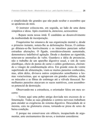 Francisco Cândido Xavier - Missionários da Luz - pelo Espírito André Luiz   28




e simplicidade tão grandes que não pude ocultar o assombro que
se apoderara de mim.
     O instrutor colocou-me, em seguida, ao lado de uma dama
simpática e idosa. Após examiná-la, atencioso, acrescentou:
     – Repare nesta nossa irmã. É candidata ao desenvolvimento
da mediunidade de incorporação.
     Fraquíssima luz emanava de sua organização mental e, desde
o primeiro instante, notara-lhe as deformações físicas. O estôma-
go dilatara-se-lhe horrivelmente e os intestinos pareciam sofrer
estranhas alterações. O fígado, consideravelmente aumentado,
demonstrava indefinível agitação. Desde o duodeno ao sigmóide,
notavam-se anomalias de vulto. Guardava a idéia de presenciar,
não o trabalho de um aparelho digestivo usual, e sim de vasto
alambique, cheio de pastas de carne e caldos gordurosos, cheiran-
do a vinagre de condimentação ativa. Em grande zona do ventre
superlotado de alimentação, viam-se muitos parasitos conhecidos,
mas, além deles, divisava outros corpúsculos semelhantes a les-
mas voracíssimas, que se agrupavam em grandes colônias, desde
os músculos e as fibras do estômago até a válvula ileocecal. Se-
melhantes parasitos atacavam os sucos nutritivos, com assombro-
so potencial de destruição.
     Observando-me a estranheza, o orientador falou em meu so-
corro:
     – Temos aqui uma pobre amiga desviada nos excessos de a-
limentação. Todas as suas glândulas e centros nervosos trabalham
para atender as exigências do sistema digestivo. Descuidada de si
mesma, caiu na glutonaria crassa, tornando-se presa de seres de
baixa condição.
     E porque me conservasse em silêncio, incapacitado de argu-
mentar, ante ensinamentos tão novos, o instrutor considerou:
 