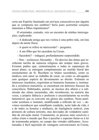 Francisco Cândido Xavier - Missionários da Luz - pelo Espírito André Luiz   280




ceria um Espírito iluminado em serviços consecutivos por alguém
que se comprazia nas sombras? Seria justo acorrentar corações
maternais a filhos impenitentes?
     O orientador, contudo, veio ao encontro de minhas interroga-
ções, explicando:
     – A dedicada amiga que nos visitou é uma pobre mãe, em luta
depois da morte física.
     – A quem se refere na intercessão? – perguntei.
     – A um filho que foi sacerdote na Crosta.
     – Sacerdote? – indaguei, profundamente surpreendido.
     – Sim – esclareceu Alexandre. – Os desvios das almas que re-
ceberam tarefas de natureza religiosa são sempre mais graves.
Existem padres que, contrariamente a todas as esperanças de
nosso plano, se entregam completamente ao sentido literal dos
ensinamentos da fé. Recebem os títulos sacerdotais, como os
médicos sem amor ao trabalho de curar, ou como os advogados
sem qualquer espécie de devotamento ao direito. Estimam os
interesses imediatos, requisitam as honrarias humanas e, termina-
da a existência transitória, se encontram em doloroso fracasso da
consciência. Habituados, porém, ao incenso dos altares e à sub-
missão das almas encarnadas, não reconhecem, na maioria das
vezes, a própria falência e preferem o encastelamento na revolta
lamentável, que os converte em gênios das sombras. Neste parti-
cular acentuou o instrutor, modificando a inflexão de voz –, de-
vemos reconhecer que semelhante condição, neste lado da vida, é
a de todos os homens e mulheres, de inteligência notável, com
primores de cultura terrestre, mas desviados do verdadeiro cami-
nho de elevação moral. Comumente, as pessoas mais sensíveis e
cultas criam o mundo que lhes é peculiar e esperam furtar-se à lei
de testemunho próprio, no campo das virtudes edificantes. Acos-
tumadas à fácil aquisição de vantagens convencionais na Crosta,
 