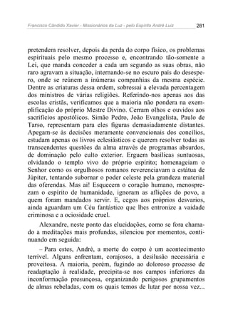 Francisco Cândido Xavier - Missionários da Luz - pelo Espírito André Luiz   281




pretendem resolver, depois da perda do corpo físico, os problemas
espirituais pelo mesmo processo e, encontrando tão-somente a
Lei, que manda conceder a cada um segundo as suas obras, não
raro agravam a situação, internando-se no escuro país do desespe-
ro, onde se reúnem a inúmeras companhias da mesma espécie.
Dentre as criaturas dessa ordem, sobressai a elevada percentagem
dos ministros de várias religiões. Referindo-nos apenas aos das
escolas cristãs, verificamos que a maioria não pondera na exem-
plificação do próprio Mestre Divino. Cerram olhos e ouvidos aos
sacrifícios apostólicos. Simão Pedro, João Evangelista, Paulo de
Tarso, representam para eles figuras demasiadamente distantes.
Apegam-se às decisões meramente convencionais dos concílios,
estudam apenas os livros eclesiásticos e querem resolver todas as
transcendentes questões da alma através de programas absurdos,
de dominação pelo culto exterior. Erguem basílicas suntuosas,
olvidando o templo vivo do próprio espírito; homenageiam o
Senhor como os orgulhosos romanos reverenciavam a estátua de
Júpiter, tentando subornar o poder celeste pela grandeza material
das oferendas. Mas ai! Esquecem o coração humano, menospre-
zam o espírito de humanidade, ignoram as aflições do povo, a
quem foram mandados servir. E, cegos aos próprios desvarios,
ainda aguardam um Céu fantástico que lhes entronize a vaidade
criminosa e a ociosidade cruel.
     Alexandre, neste ponto das elucidações, como se fora chama-
do a meditações mais profundas, silenciou por momentos, conti-
nuando em seguida:
     – Para estes, André, a morte do corpo é um acontecimento
terrível. Alguns enfrentam, corajosos, a desilusão necessária e
proveitosa. A maioria, porém, fugindo ao doloroso processo de
readaptação à realidade, precipita-se nos campos inferiores da
inconformação presunçosa, organizando perigosos grupamentos
de almas rebeladas, com os quais temos de lutar por nossa vez...
 