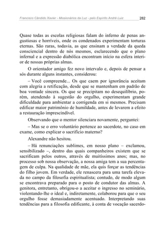 Francisco Cândido Xavier - Missionários da Luz - pelo Espírito André Luiz   282




Quase todas as escolas religiosas falam do inferno de penas an-
gustiosas e horríveis, onde os condenados experimentam torturas
eternas. São raras, todavia, as que ensinam a verdade da queda
consciencial dentro de nós mesmos, esclarecendo que o plano
infernal e a expressão diabólica encontram início na esfera interi-
or de nossas próprias almas.
     O orientador amigo fez novo intervalo e, depois de pensar a
sós durante alguns instantes, considerou:
     – Você compreende... Os que caem por ignorância aceitam
com alegria a retificação, desde que se mantenham em padrão de
boa vontade sincera. Os que se precipitam no desequilíbrio, po-
rém, atendendo à sugestão do orgulho, experimentam grande
dificuldade para ambientar a corrigenda em si mesmos. Precisam
edificar maior patrimônio de humildade, antes de levarem a efeito
a restauração imprescindível.
     Observando que o mentor silenciara novamente, perguntei:
     – Mas se o erro voluntário pertence ao sacerdote, no caso em
exame, como explicar o sacrifício materno?
     Alexandre não hesitou.
     – Há renunciações sublimes, em nosso plano – exclamou,
sensibilizado –, dentro das quais companheiros existem que se
sacrificam pelos outros, através de muitíssimos anos; mas, no
processo sob nossa observação, a nossa amiga tem a sua percenta-
gem de culpa. Na qualidade de mãe, ela quis forçar as tendências
do filho jovem. Em verdade, ele renascera para uma tarefa eleva-
da no campo da filosofia espiritualista; contudo, de modo algum
se encontrava preparado para o posto de condutor das almas. A
genitora, entretanto, obrigou-o a aceitar o ingresso no seminário,
violentando-lhe o ideal e, indiretamente, colaborou para que o seu
orgulho fosse demasiadamente acentuado. Interpretando suas
tendências para a filosofia edificante, à conta de vocação sacerdo-
 