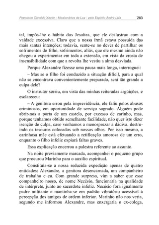 Francisco Cândido Xavier - Missionários da Luz - pelo Espírito André Luiz   283




tal, impôs-lhe o hábito dos Jesuítas, que ele deslustrou com a
vaidade excessiva. Claro que a nossa irmã estava possuída das
mais santas intenções; todavia, sente-se no dever de partilhar os
sofrimentos do filho, sofrimentos, aliás, que ele mesmo ainda não
chegou a experimentar em toda a extensão, em vista da crosta de
insensibilidade com que a revolta lhe vestiu a alma desviada.
     Porque Alexandre fizesse uma pausa mais longa, interroguei:
     – Mas se o filho foi conduzido a situação difícil, para a qual
não se encontrava convenientemente preparado, será tão grande a
culpa dele?
     O instrutor sorriu, em vista das minhas reiteradas argüições, e
esclareceu:
     – A genitora errou pela imprevidência, ele faliu pelos abusos
criminosos, em oportunidade de serviço sagrado. Alguém pode
abrir-nos a porta de um castelo, por excesso de carinho, mas,
porque tenhamos obtido semelhante facilidade, não quer isto dizer
isenção de culpa, caso venhamos a menosprezar a dádiva, destru-
indo os tesouros colocados sob nossos olhos. Por isso mesmo, a
carinhosa mãe está efetuando a retificação amorosa de um erro,
enquanto o filho infeliz expiará faltas graves.
     Essa explicação encerrou a palestra referente ao assunto.
     Na noite previamente marcada, acompanhei o pequeno grupo
que procurou Marinho para o auxilio espiritual.
     Constituía-se a nossa reduzida expedição apenas de quatro
entidades: Alexandre, a genitora desencarnada, um companheiro
de trabalho e eu. Com grande surpresa, vim a saber que esse
companheiro nosso, de nome Necésio, funcionaria na qualidade
de intérprete, junto ao sacerdote infeliz. Necésio fora igualmente
padre militante e mantinha-se em padrão vibratório acessível à
percepção dos amigos de ordem inferior. Marinho não nos veria,
segundo me informou Alexandre, mas enxergaria o ex-colega,
 