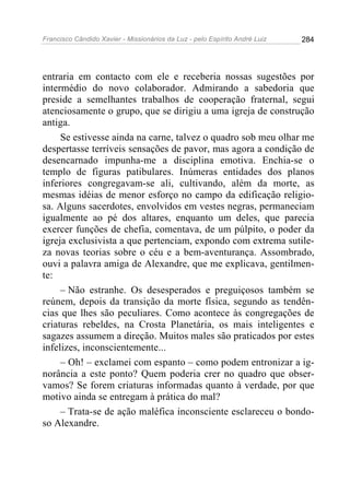 Francisco Cândido Xavier - Missionários da Luz - pelo Espírito André Luiz   284




entraria em contacto com ele e receberia nossas sugestões por
intermédio do novo colaborador. Admirando a sabedoria que
preside a semelhantes trabalhos de cooperação fraternal, segui
atenciosamente o grupo, que se dirigiu a uma igreja de construção
antiga.
     Se estivesse ainda na carne, talvez o quadro sob meu olhar me
despertasse terríveis sensações de pavor, mas agora a condição de
desencarnado impunha-me a disciplina emotiva. Enchia-se o
templo de figuras patibulares. Inúmeras entidades dos planos
inferiores congregavam-se ali, cultivando, além da morte, as
mesmas idéias de menor esforço no campo da edificação religio-
sa. Alguns sacerdotes, envolvidos em vestes negras, permaneciam
igualmente ao pé dos altares, enquanto um deles, que parecia
exercer funções de chefia, comentava, de um púlpito, o poder da
igreja exclusivista a que pertenciam, expondo com extrema sutile-
za novas teorias sobre o céu e a bem-aventurança. Assombrado,
ouvi a palavra amiga de Alexandre, que me explicava, gentilmen-
te:
     – Não estranhe. Os desesperados e preguiçosos também se
reúnem, depois da transição da morte física, segundo as tendên-
cias que lhes são peculiares. Como acontece às congregações de
criaturas rebeldes, na Crosta Planetária, os mais inteligentes e
sagazes assumem a direção. Muitos males são praticados por estes
infelizes, inconscientemente...
     – Oh! – exclamei com espanto – como podem entronizar a ig-
norância a este ponto? Quem poderia crer no quadro que obser-
vamos? Se forem criaturas informadas quanto à verdade, por que
motivo ainda se entregam à prática do mal?
     – Trata-se de ação maléfica inconsciente esclareceu o bondo-
so Alexandre.
 